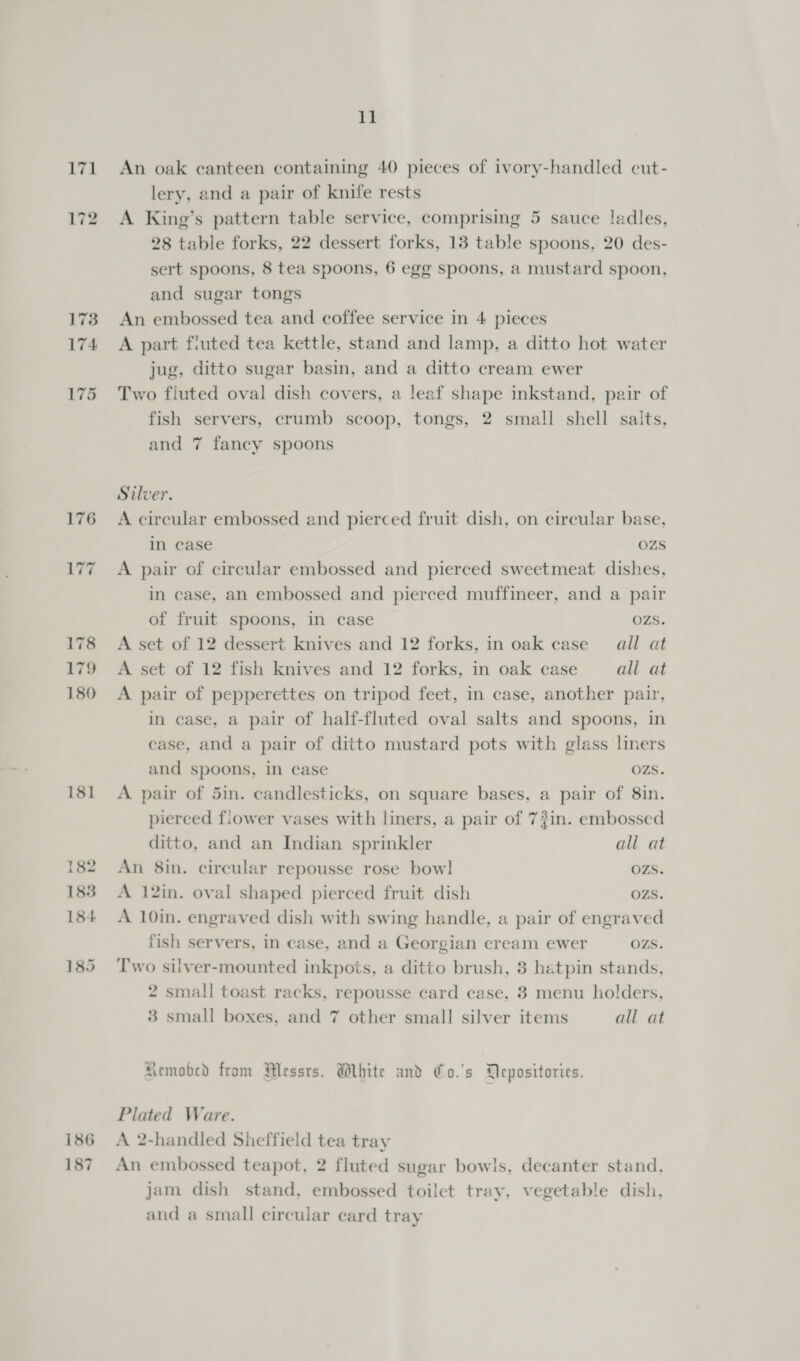 171 173 174 175 181 182 183 184 185 186 187 11 An oak canteen containing 40 pieces of ivory-handled cut- lery, and a pair of knife rests A King’s pattern table service, comprising 5 sauce ladles, 28 table forks, 22 dessert forks, 13 table spoons, 20 des- sert spoons, 8 tea spoons, 6 egg spoons, a mustard spoon, and sugar tongs An embossed tea and coffee service in 4 pieces A part fiuted tea kettle, stand and lamp, a ditto hot water jug, ditto sugar basin, and a ditto cream ewer Two fluted oval dish covers, a leaf shape inkstand, pair of fish servers, crumb scoop, tongs, 2 small shell salts, and 7 faney spoons Silver. A circular embossed and pierced fruit dish, on circular base, in case OZS A pair of circular embossed and pierced sweetmeat dishes, in case, an embossed and pierced muffineer, and a pair of fruit spoons, in case OZS. A set of 12 dessert knives and 12 forks, in oak case’ all at A set of 12 fish knives and 12 forks, in oak case all at A pair of pepperettes on tripod feet, in case, another pair, in ease, a pair of half-fluted oval salts and spoons, in ‘ase, and a pair of ditto mustard pots with glass liners and spoons, in case OZS. A pair of 5in. candlesticks, on square bases, a pair of 8in. pierced flower vases with liners, a pair of 73in. embossed ditto, and an Indian sprinkler all at An 8in. circular repousse rose bow] OZS. A 12in. oval shaped pierced fruit dish OZS. A 10in. engraved dish with swing handle, a pair of engraved fish servers, in case, and a Georgian cream ewer OZS. Two silver-mounted inkpois, a ditto brush, 8 hatpin stands, 2 small toast racks, repousse card case, 3 menu holders, 3 small boxes, and 7 other small silver items all at Memobed from Messrs. White and Co.'s Depositories. Plated Ware. A 2-handled Sheffield tea tray An embossed teapot, 2 fluted sugar bowls, decanter stand, jam dish stand, embossed toilet tray, vegetable dish, and a small circular card tray