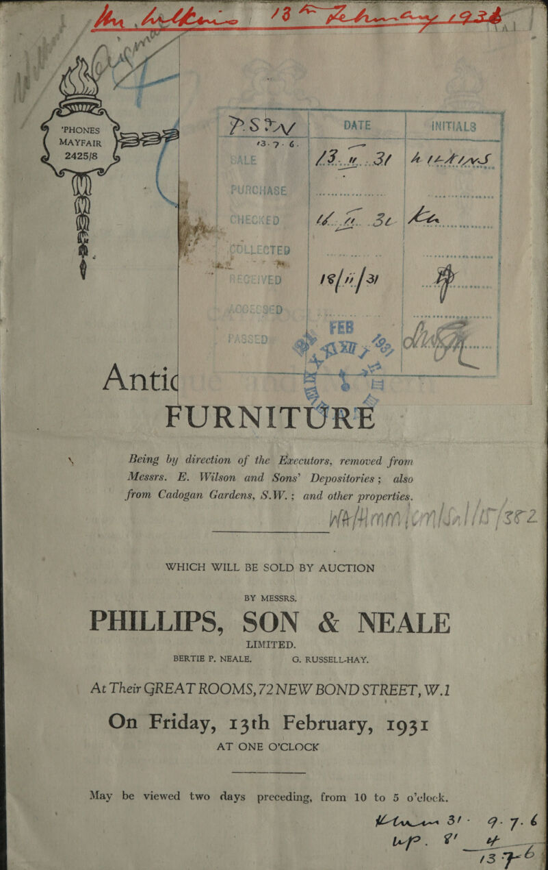   Anh apt cot | DATE | INITIALS ef i  mnt one ; LB... BI AILHINS ; ; a7 | | : ek ) os. fied eke Ki ) t — 5 f te a a: PVaorTy - FURNITURE \ Beng by direction of the Haecutors, removed from Messrs. E. Wilson and Sons’ Depositories; also from Cadogan Gardens, S.W.; and other properties. WHICH WILL BE SOLD BY AUCTION © PHILLIPS, SON &amp; NEALE At Their GREAT ROOMS, 72 NEW BOND STREET, W.1 On Friday, 13th February, 1931 AT ONE O'CLOCK _—_ May be viewed two days preceding, from 10 to 5 o’eleck. 