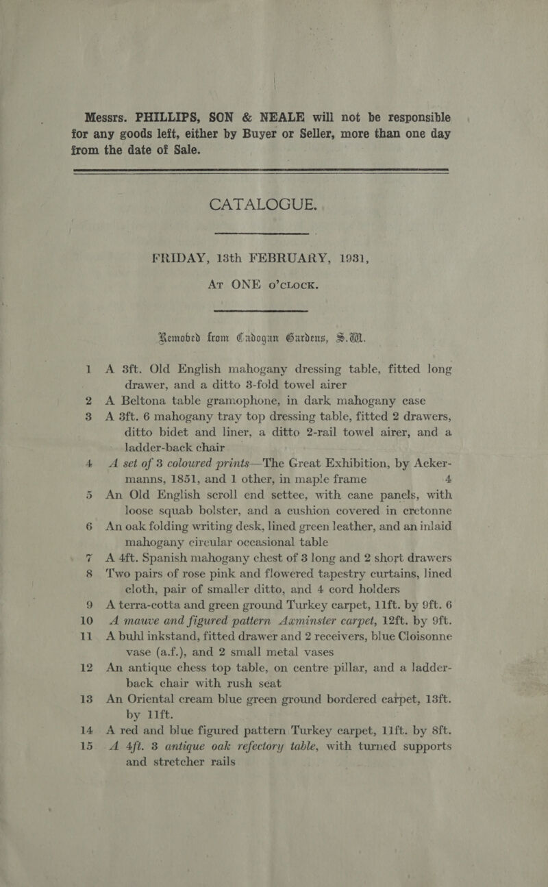  CATALOGUE. FRIDAY, 18th FEBRUARY, 19831, Ar ONE o’cLock. Remobed from Cadogan Gardens, SW. A 3ft. Old English mahogany dressing table, fitted long drawer, and a ditto 3-fold towel airer A Beltona table gramophone, in dark mahogany case A 8ft. 6 mahogany tray top dressing table, fitted 2 drawers, ditto bidet and liner, a ditto 2-rail towel airer, and a ladder-back chair A set of 3 coloured prints—The Great Exhibition, by Acker- manns, 1851, and 1 other, in maple frame 4, An Old English scroll end settee, with cane panels, with loose squab bolster, and a cushion covered in cretonne An oak folding writing desk, lined green leather, and an inlaid mahogany circular occasional table A 4ft. Spanish mahogany chest of 3 long and 2 short drawers Two pairs of rose pink and flowered tapestry curtains, lined cloth, pair of smaller ditto, and 4 cord holders A terra-cotta and green ground Turkey carpet, 11ft. by 9ft. 6 A mauve and figured pattern Axminster carpet, 12ft. by 9ft. A buhl inkstand, fitted drawer and 2 receivers, blue Cloisonne vase (a.f.), and 2 small metal vases An antique chess top table, on centre pillar, and a ladder- back chair with rush seat An Oriental cream blue green ground bordered carpet, 13ft. by 11ft. A red and blue figured pattern. Turkey carpet, 11ft. by 8ft. A Aft. 3 antique oak refectory table, with turned supports and stretcher rails