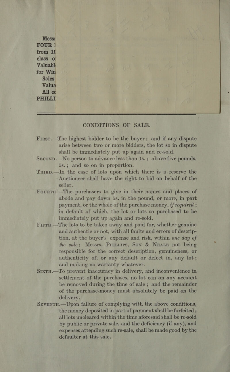 { Mess! FOUR | from 1( class 0: Valuabl for Win Sales Valua All ec PHILLI  CONDITIONS OF SALE. First.—The highest bidder to be the buyer; and if any dispute arise between two or more bidders, the lot so in dispute shall be immediately put up again and re-sold. SEconD.—No person to advance less than Is. ; above five pounds, 5s.; and so on in proportion. Tuirp.—In the case of lots upon which there is a reserve the Auctioneer shall have the right to bid on behalf of the seller. Fourtu.—The purchasers to give in their names and places of abode and pay down 5s. in the pound, or more, in part payment, or the whole of the purchase money, if required ; in default of which, the lot or lots so purchased to be immediately put up again and re-sold. Firta.—tThe lots to be taken away and paid for, whether genuine and authentic or not, with all faults and errors of descrip- tion, at the buyer’s expense and risk, within one day of the sale; Messrs. Puiuuips, Son &amp; NEALE not being responsible for the correct description, genuineness, or authenticity of, or any default or defect in, any lot; and making no warranty whatever. StxtH.—To prevent inaccuracy in delivery, and inconvenience in settlement of the purchases, no lot can on any account be removed during the time of sale; and the remainder of the purchase-money must absolutely be paid on the delivery. SEVENTH.—Upon failure of complying with the above conditions, the money deposited in part of payment shall be forfeited ; all lots uncleared within the time aforesaid shall be re-sold by public or private sale, and the deficiency (if any), and expenses attending such re-sale, shall be made good by the defaulter at this sale.