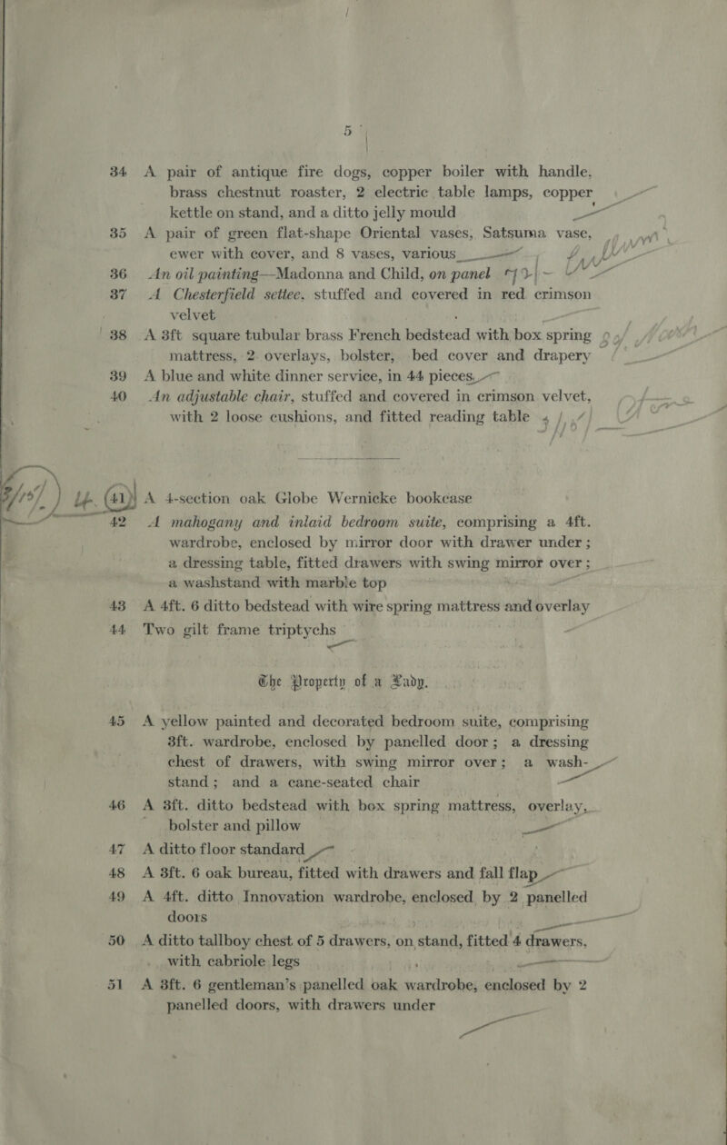  34 35 36 37 38 39 +40 43 44 a od i } A pair of antique fire dogs, copper boiler with handle, brass chestnut roaster, 2 electric table lamps, copper A pair of green flat-shape Oriental vases, Satsuma. vase, ewer with cover, and 8 vases, various__. ——~ An oil painting—Madonna and. Child, on panel “7D | = A Chesterfield settee, stuffed and covered in red. crimson velvet A 3ft square tubular brass French hellsicad with box spring mattress, 2. overlays, bolster, bed cover and drapery A blue and white dinner service, in 44 pieces, ~~ An adjustable chair, stuffed and covered in crimson. velvet, with 2 loose cushions, and fitted reading table « /,  A mahogany and inlaid bedroom suite, comprising a 4ft. wardrobe, enclosed by mirror door with drawer under ; a dressing table, fitted drawers with swing mirror over ; a washstand with marbie top A 4ft. 6 ditto bedstead with wire spring mattress and Wei Two gilt frame triptychs — , ~&lt;a ; Ghe Property of a Rady. A yellow painted and decorated bedroom suite, comprising 3ft. wardrobe, enclosed by panelled door; a dressing Uf stand; and a cane-seated chair — A 8ft. ditto bedstead with box spring. mattress, overlay, bolster and pillow ae A ditto floor standard 1 ee oe A 8ft. 6 oak bureau, fitted with drawers and fall flap — A 4ft. ditto Innovation wardrobe, enclosed, by 2 panelled doors — _— with cabriole legs , aie A 3ft. 6 gentleman’s panelled balk RC et oe enclosed by 2 panelled doors, with drawers under al ate e