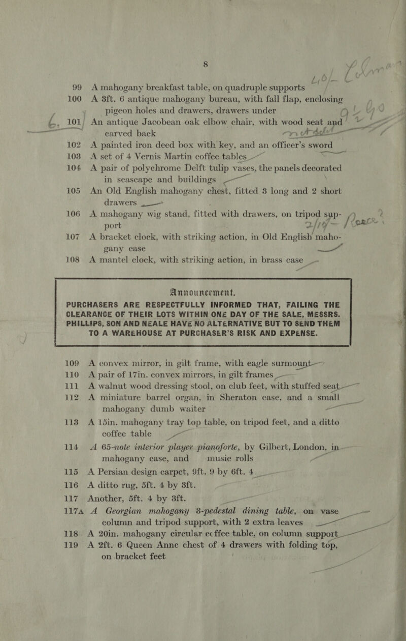 8 - (/ 99 A mahogany breakfast table, on quadruple supports 100 A 3ft. 6 antique mahogany bureau, with fall flap, enclosing pigeon holes and drawers, drawers under QO Ut an | Ss 101, An antique Jacobean oak elbow chair, with wood seat ar d’ Me Ao ily carved back mnifpblti—~ A 102. A painted iron deed box with key, and an officer’s sword 103 A set of 4 Vernis Martin coffee tables_—~ aT ae 104 A pair of polychrome Delft tulip vases, the panels deceraten in seascape and buildings Boer: 105 An Old English mahogany chest, fitted 8 long and 2 short drawers _— 106 A mahogany wig stand, fitted with drawers, on mi sup- Q port 2/19 - [eorex 107. A bracket clock, with striking ibn: in Old English maho- gany case as 108 A mantel clock, with striking action, in brass case _- Announcement. PURCHASERS ARE RESPECTFULLY INFORMED THAT, FAILING THE  109 A convex mirror, in gilt frame, with eagle surmount— 110 A pair of 17in. convex mirrors, in gilt frames _— 111 A walnut wood dressing stool, on club feet, with stuffed seat-—~ mahogany dumb waiter hy 113 A 15in. mahogany tray top table, on tripod feet, and a ditto coffee table Dorit 114 A 65-note interior player pianoforte, by Gilbert, London, in. mahogany case, and musie rolls 115 A Persian design carpet, 9ft. 9 by 6ft. 4 116 A ditto rug, 5ft. 4 by 3ft. 117A A Georgian mahogany 3-pedestal dining table, on vase = column and tripod support, with 2 extra leaves Saal 118. A 20in. mahogany circular ecffee table, on column support_—__ 119 A 2ft. 6 Queen Anne chest of 4 drawers with folding top, on bracket feet 