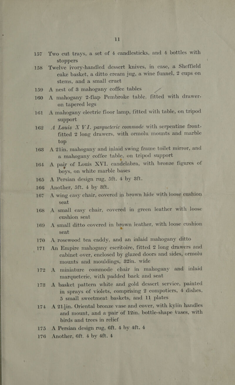 163 164 165 166 167 168 169 170 171 172 173 174 11 Two cut trays, a set of 4 candlesticks, and 4 bottles with stoppers cake basket, a ditto cream jug, a wine funnel, 2 cups on stems, and a small cruet A nest of 3 mahogany coffee tables A mahogany 2-flap Pembroke table, flited with drawer: on tapered legs A mahogany electric floor lamp, fitted with table, on tripod support A Louis X VI. parqueterie commode with. serpentine front: fitted 2 long drawers, with ormolu mounts and marble top A 2lin. mahogany and inlaid swing frame toilet mirror, and a mahogany coffee table, on tripod support A pair of Louis XVI. candelabra, with bronze figures of boys, on white marble bases A Persian design rug, 5ft. 4 by 3ft. Another, 5ft. 4 by 3ft. A wing easy chair, covered in brown hide with loose cushion seat. A small easy chair, covered in green leather with loose cushion seat A small ditto covered in brown leather, with loose cushion seat A rosewood tea caddy, and an inlaid mahogany ditto An Empire mahogany escritoire, fitted 2 long drawers and cabinet over, enclosed by glazed doors and sides, ormolu mounts and mouldings, 82in. wide A miniature commode chair in mahogany and_ inlaid marqueterie, with padded back and seat A basket pattern white and gold dessert service, painted in sprays of violets, comprising 2 compotiers, 4 dishes, 5 small sweetmeat baskets, and 11 plates A 21lin. Oriental bronze vase and cover, with kylin handles pe mount, and a pair of 12in. bottle-shape Vases, with birds and trees in relief A Persian design rug, 6ft. 4 by 4ft. 4 Another, 6ft. 4 by 4ft. 4