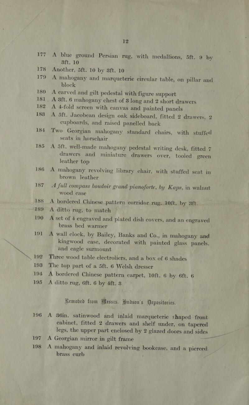 177 ~ 178 179 180 181 182 183 184. 185 186 187 188 189 190 191 193 194 195 196 197 198 12 A blue ground Persian rug, with medallions, 5ft. 9 by 3ft. 10 7 Another, 5ft. 10 by 3ft. 10 A mahogany and marqueterie circular table, on pillar and block | A carved and gilt pedestal with figure support A 3ft. 6 mahogany chest of 3 long and 2 short drawers A 4-fold sereen with canvas and painted panels A 5ft. Jacobean design oak sideboard, fitted 2 drawers, 2 cupboards, and raised panelled back Two Georgian mahogany standard chairs, with stuffed seats in horsehair A 5ft. well-made mahogany pedestal writing desk, fitted 7 drawers and miniature drawers over, tooled green leather top A mahogany revolving library chair, with stuffed seat in brown leather A full compass boudoir grand pranoforte, by Kaps. in walnut wood case A bordered Chinese pattern corridor rug, 10ft. by 3ft. A ditto rug, to match A set of 4 engraved and plated dish covers, and an engraved brass bed warmer A wall clock, by Bailey, Banks and Co., in mahogany and kingwood case, decorated with painted glass panels. and eagle surmount Three wood table electroliers, and a box of 6 shades The top part of a 5ft. 6 Welsh dresser A bordered Chinese pattern carpet, lOft. 6 by 6ft. 6 A ditto rug, 6ft. 6 by 4ft. 8 Removed from Wessrs. Hudson's Deposttories. A 36in. satinwood and inlaid marqueterie shaped front cabinet, fitted 2 drawers and shelf under, on tapered legs, the upper part enclosed by 2 glazed doors and sides A Georgian mirror in gilt frame A mahogany and inlaid revolving bookease, and a pierced brass curb