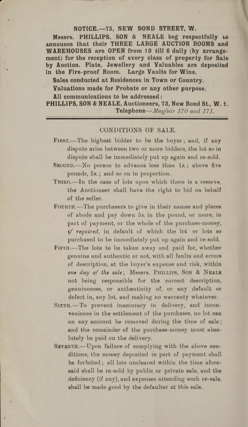 NOTICE.—73, NEW BOND STREET, W. Messrs. PHILLIPS, SON &amp; NEALE beg respectfully to announce that their THREE LARGE AUCTION ROOMS and WAREHOUSES are OPEN from 10 till 6 daily (by arrange- ment) for the reception of every class of property for Sale by Auction. Plate, Jewellery and Valuables are deposited in the Fire-proof Room. Large Vaults for Wine. Sales conducted at Residences in Town or Country. Valuations made for Probate or any other purpose. All communications to be addressed : PHILLIPS, SON &amp; NEALE, Auctioneers, 73, New Bond St., W. 1. Telephone— Mayfair 170 and 171.   CONDITIONS OF SALE. First.—The highest bidder to be the buyer; and, if any dispute arise between two or more bidders, the lot so in dispute shall be immediately put up again and re-sold. SECOND.—No person to advance less than ls.; above five pounds, 5s.; and so on in proportion. Tuirp.—In the case of lots upon which there is a reserve, the Auctioneer shall have the right to bid on behalf of the seller. Four tH.—The purchasers to give in their names and places of abode and pay down 5s. in the pound, or more, in part of payment, or the whole of the purchase-money, tf required, in default of which the lot or lots so purchased to be immediately put up again and re-sold. Firra.—tThe lots to be taken away and paid for, whether genuine and authentic or not, with all faults and errors of description, at the buyer’s expense and risk, within one day of the sale; Messrs. Puiuuirs, SoN &amp; NEALE not being responsible for the correct description, genuineness, or authenticity of, or any default or defect in, any lot, and making no warranty whatever. SixtH.—To prevent inaccuracy in delivery, and incon- venience in the settlement of the purchases, no lot can on any account be removed during the time of sale; and the remainder of the purchase-money must abso- lutely be paid on the delivery. SEVENTH.— Upon failure of complying with the above con- ditions, the money deposited in part of payment shall be forfeited; all lots uncleared within the time afore- said shall be re-sold by public or private sale, and the deficiency (if any), and expenses attending such re-sale, shall be made good by the defaulter at this sale.