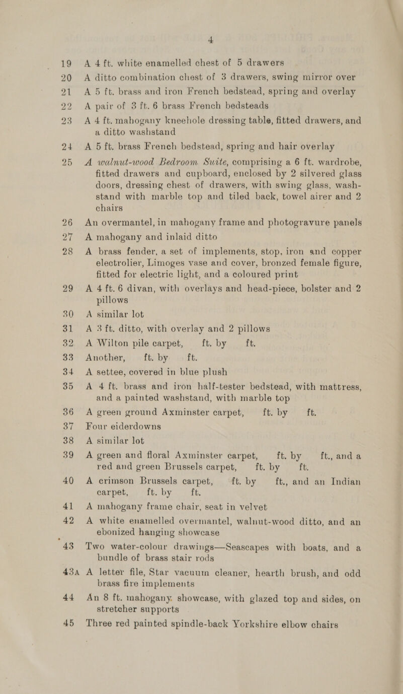 A 4 ft. white enamelled chest of 5 drawers A ditto combination chest of 3 drawers, swing mirror over A 5 ft. brass and iron French bedstead, spring and overlay A pair of 3 ft. 6 brass French bedsteads A 4 ft. mahogany kneehole dressing table, fitted drawers, and a ditto washstand A 5 ft. brass French bedstead, spring and hair overlay A walnut-wood Bedroom Suite, comprising a 6 ft. wardrobe, fitted drawers and cupboard, enclosed by 2 silvered glass doors, dressing chest of drawers, with swing glass, wash- stand with marble top and tiled back, towel airer and 2 chairs An overmantel, in mahogany frame and photogravure panels A mahogany and inlaid ditto A brass fender, a set of implements, stop, iron and copper electrolier, Limoges vase and cover, bronzed female figure, fitted for electric light, and a coloured print A 4 ft.6 divan, with overlays and head-piece, bolster and 2 pillows A similar lot A 3 ft. ditto, with overlay and 2 pillows A Wilton pile carpet, ft. by ft. Another, ft. by ft. A settee, covered in blue plush A 4 ft. brass and iron half-tester bedstead, with mattress, and a painted washstand, with marble top A green ground Axminster carpet, ft. by ft. Four eiderdowns A similar lot A green and floral Axminster carpet, ft. by ft., anda red and green Brussels carpet, ft. by ft. A crimson Brussels carpet, ft. by ft., and an Indian carpet, ft. by ft. A mahogany frame chair, seat in velvet A white enamelled overmantel, waluut-wood ditto, and an ebonized hanging showcase Two water-colour drawings—Seascapes with boats, and a bundle of brass stair rods A letter file, Star vacuum cleaner, hearth brush, and odd brass fire implements An 8 ft. mahogany. showcase, with glazed top and sides, on stretcher supports Three red painted spindle-back Yorkshire elbow chairs