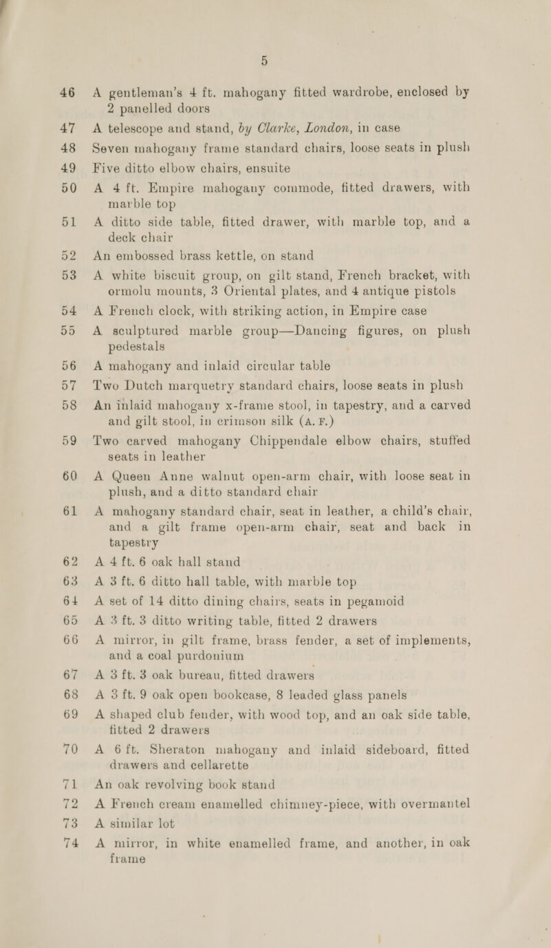 A gentleman’s 4 ft. mahogany fitted wardrobe, enclosed by 2 panelled doors A telescope and stand, by Clarke, London, in case Seven mahogany frame standard chairs, loose seats in plush Five ditto elbow chairs, ensuite A 4 ft. Empire mahogany commode, fitted drawers, with marble top A ditto side table, fitted drawer, with marble top, and a deck chair An embossed brass kettle, on stand A white biscuit group, on gilt stand, French bracket, with ormolu mounts, 3 Oriental plates, and 4 antique pistols A French clock, with striking action, in Empire case A sculptured marble group—Dancing figures, on plush pedestals A mahogany and inlaid circular table Two Dutch marquetry standard chairs, loose seats in plush An inlaid mabogany x-frame stool, in tapestry, and a carved and gilt stool, in crimson silk (A. F.) Two carved mahogany Chippendale elbow chairs, stuffed seats in leather A Queen Anne walnut open-arm chair, with loose seat in plush, and a ditto standard ehair A mahogany standard chair, seat in Jeather, a child’s chair, and a gilt frame open-arm chair, seat and back in tapestry A 4 ft. 6 oak hall stand A 3 ft. 6 ditto hall table, with marble top A set of 14 ditto dining chairs, seats in pegamoid A 3 ft. 3 ditto writing table, fitted 2 drawers A mirror, in gilt frame, brass fender, a set of implements, and a coal purdonium A 3ft.3 oak bureau, fitted drawers A 3 ft. 9 oak open bookcase, 8 leaded glass panels A shaped club fender, with wood top, and an oak side table, fitted 2 drawers A 6{ft. Sheraton mahogany and inlaid sideboard, fitted drawers and cellarette An oak revolving book stand A French cream enamelled chimney-piece, with overmantel A similar lot A mirror, in white enamelled frame, and another, in oak frame