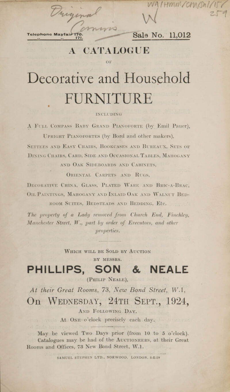 a, | \N 2iA Corre a) Telephone Mayfair 170. —~ Sale No. 11,012 AJ Lad Zi. A CATALOGUE Decorative and Household FURNITURE INCLUDING A Fut Compass BasBy GraAnp PIANOFORTE (by Emil Pauer), Upricut PrasNorortes (by Bord and other makers), SETTEES AND Easy Cuairs, BooKCASES aND BUREAUX, SETS OF Dinine Cuarrs, CARD, SIDE AND OCCASIONAL TABLES, MAHOGANY AND OAK SIDEBOARDS AND CABINETS, ORIENTAL CARPETS AND RwGsS, DECORATIVE CHINA, GLASS, PLATED WARE AND Bric-Aa-Brac, O1t PAINTINGS, MAHOGANY AND INLAID OAK AND WALNUT BED- ROOM SUITES, BEDSTEADS AND BEpDDiING, Etc. The property of a Lady removed from Church End, Finchley, Manchester Street, W., part by order of Executors, and other properties. WHICH WILL BE SOLD BY AUCTION BY MESSRS. PHILLIPS, SON &amp; NEALE (Puitip NEALE), At their Great Rooms, 73, New Bond Street, W.1, On WEDNESDAY, 24TH SeEpr., 1924, ANpbD FoLuLowInc. Day. At. ONE’ o’clock precisely each day.  — ae a May be viewed Two Days prior (from 10 to 5 o’clock). Catalogues may be had of the AUCTIONEERS, at their Great Rooms and Offices, 73 New Bond Street, W.1. SAMUEL STEPHEN LTD., NORWOOD, LONDON, S-E.-19