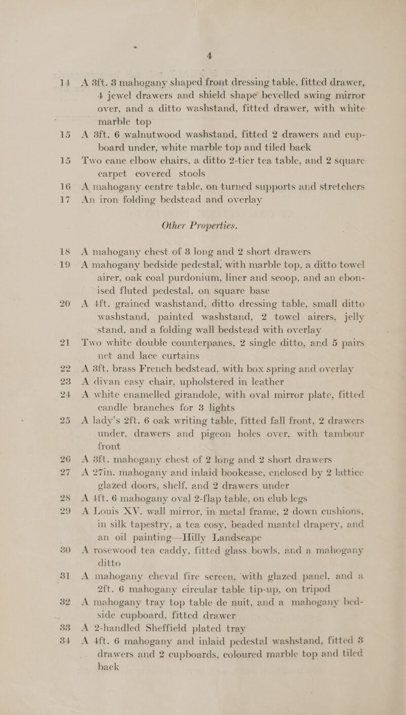 14 4 A 3ft. 8 mahogany shaped front dressing table, fitted drawer, 4 jewel drawers and shield shape bevelled swing mirror over, and a ditto washstand, fitted drawer, with white marble top A 3ft. 6 walnutwood washstand, fitted 2 drawers and cup- board under, white marble top and tiled back Two cane elbow chairs, a ditto 2-tier tea table, and 2 square carpet covered stools A mahogany centre table, on turned supports and stretchers An iron folding bedstead and overlay Other Properties. A mahogany chest of 3 long and 2 short drawers A mahogany bedside pedestal, with marble top, a ditto towel airer, oak coal purdonium, liner and scoop, and an ebon- ised fluted pedestal, on square base A 4ft. grained washstand, ditto dressing table, small ditto washstand, painted washstand, 2 towel airers, jelly stand, and a folding wall bedstead with overlay Two white double counterpanes, 2 single ditto, and 5 pairs net and lace curtains A 3ft. brass French bedstead, with box spring and overlay A divan easy chair, upholstered in leather A white enamelled girandole, with oval mirror plate, fitted candle branches for 3 lights A lady’s 2ft. 6 oak writing table, fitted fall front, 2 drawers under, drawers and pigeon holes over, with tambour front A 3f{t. mahogany chest of 2 long and 2 short drawers A 27in. mahogany and inlaid bookcase, enclosed by 2 lattice glazed doors, shelf, and 2 drawers under A 4ft. 6 mahogany oval 2-flap table, on club legs A Louis XV. wall mirror, in metal frame, 2 down cushions, in silk tapestry, a tea cosy, beaded mantel drapery, and an. oil painting—Hilly Landscape A rosewood tea caddy, fitted glass. bowls, and a mahogany ditto A mahogany cheval fire sereen, ‘with glazed panel, and a 2ft. 6 mahogany circular table tip-up, on tripod A mahogany tray top table de nuit, and a mahogany bed- side cupboard, fitted drawer A 2-handled Sheffield plated tray A 4ft. 6 mahogany and inlaid pedestal washstand, fitted 8