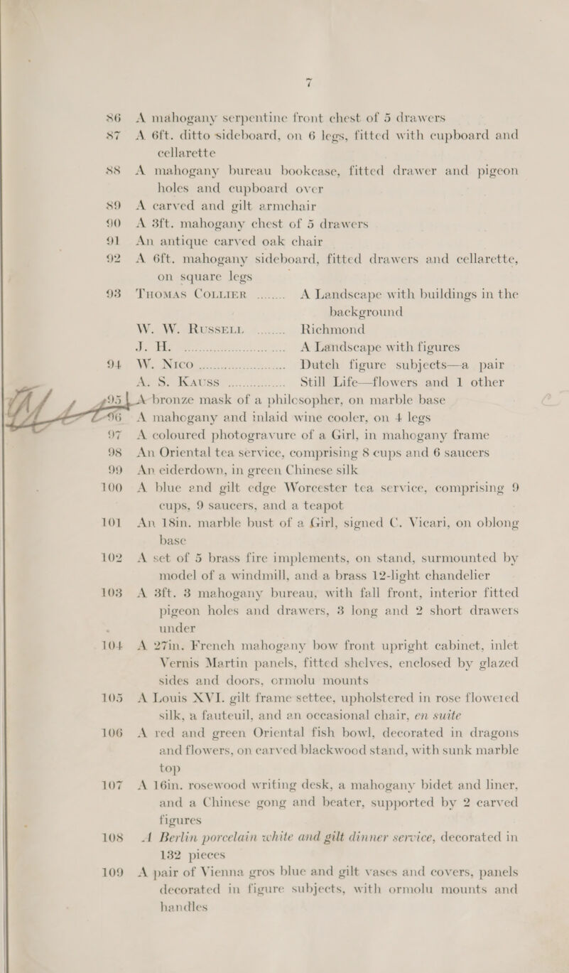 36 A mahogany serpentine front chest of 5 drawers 87 A 6ft. ditto sideboard, on 6 legs, fitted with cupboard and cellarette 88 A mahogany bureau bookcase, fitted drawer and pigeon holes and cupboard over 89 A carved and gilt armchair 90 &lt;A 3ft. mahogany chest of 5 drawers 91 An antique carved oak chair 92 A 6ft. mahogany sideboard, fitted drawers and cellarette, on square legs 93 Tuomas COLLIER ........ A Landscape with buildings in the background WA OSSELE, 6... Richmond &gt; 9 oe A Landscape with figures A ae Dutch figure subjects—a pair Me S, TEAUSS = 4... 8... Still Life—flowers and 1 other A bronze mask of a philcsopher, on marble base A mahegany and inlaid wine cooler, on 4 legs A coloured photogravure of a Girl, in mahogany frame An Oriental tea service, comprising 8 cups and 6 saucers An eiderdown, in green Chinese silk A blue and gilt edge Worcester tea service, comprising 9 cups, 9 saucers, and a teapot 101. An 18in. marble bust of a Girl, signed C. Vicari, on oblong base 102 &lt;A set of 5 brass fire implements, on stand, surmounted by model of a windmill, and a brass 12-light chandelier 103° A 3ft. 3 mahogany bureau, with fall front, interior fitted pigeon holes and drawers, 3 long and 2 short drawers under | | 104 A 27in. French mahogany bow front upright cabinet, inlet Vernis Martin panels, fitted shelves, enclosed by glazed sides and doors, crmolu mounts 105 &lt;A Louis XVI. gilt frame settee, upholstered in rose flowered silk, a fauteuil, and an occasional chair, en suite 106 A red and green Oriental fish bowl, decorated in dragons and flowers, on carved blackwood stand, with sunk marble top  107 A 16in. rosewood writing desk, a mahogany bidet and liner, and a Chinese gong and beater, supported by 2 carved figures 108 A Berlin porcelain white and gilt dinner service, decorated in 132 pieces 109 A pair of Vienna gros blue and gilt vases and covers, panels decorated in figure subjects, with ormolu mounts and handles