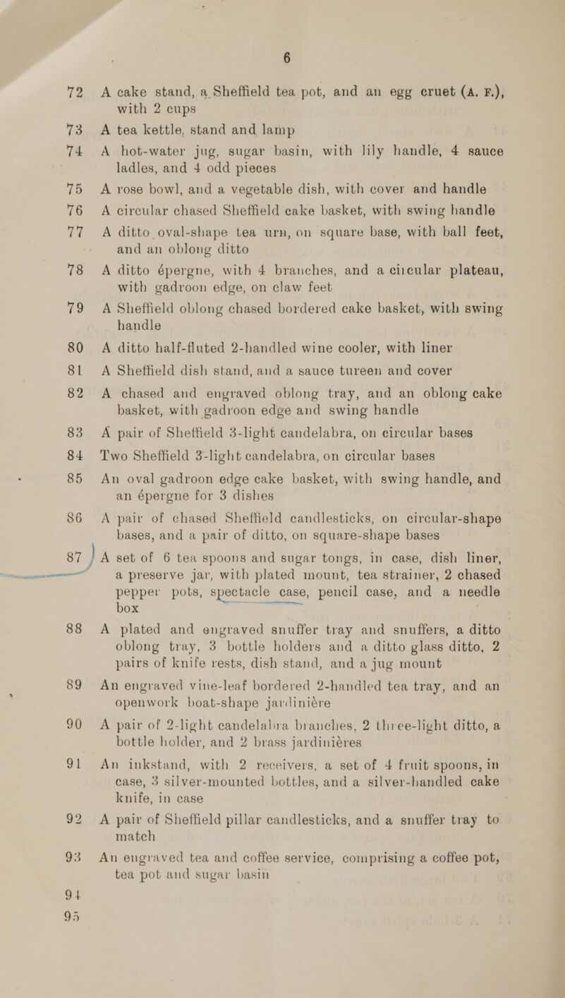 72 73 74 75 76 78 cae 80 81 82 83 84 85 86 il EI OO 88 89 90 91 6 A cake stand, a Sheffield tea pot, and an egg cruet (A. F.), with 2 cups A tea kettle, stand and lamp A hot-water jug, sugar basin, with lily handle, 4 sauce ladles, and 4 odd pieces A rose bowl, and a vegetable dish, with cover and handle A circular chased Sheffield cake basket, with swing handle A ditto oval-shape tea urn, on square base, with ball feet, and an oblong ditto A ditto épergne, with 4 branches, and a ciicular plateau, with gadroon edge, on claw feet A Sheffield oblong chased bordered cake basket, with swing handle A ditto half-fluted 2-handled wine cooler, with liner A Sheffield dish stand, and a sauce tureen and cover A chased and engraved oblong tray, and an oblong cake basket, with gadroon edge and swing handle A pair of Sheffield 3-light candelabra, on circular bases Two Sheffield 3-light candelabra, on circular bases An oval gadroon edge cake basket, with swing handle, and an épergne for 3 dishes A pair of chased Sheffield candlesticks, on circular-shape bases, and a pair of ditto, on square-shape bases A set of 6 tea spoons and sugar tongs, in case, dish liner, a preserve jar, with plated mount, tea strainer, 2 chased pepper pots, spectacle case, pencil case, and a needle box pp ene | A plated and engraved snuffer tray and snuffers, a ditto oblong tray, 3 bottle holders and a ditto glass ditto, 2 pairs of knife rests, dish stand, and a jug mount An engraved vine-leaf bordered 2-handled tea tray, and an openwork boat-shape jardiniére A pair of 2-light candelabra branches, 2 three-light ditto, a bottle holder, and 2 brass jardiniéres An inkstand, with 2 receivers, a set of 4 fruit spoons, in case, 3 silver-mounted bottles, and a silver-handled cake knife, in case A pair of Sheffield pillar candlesticks, and a snuffer tray to match An engraved tea and coffee service, comprising a coffee pot, tea pot and sugar basin