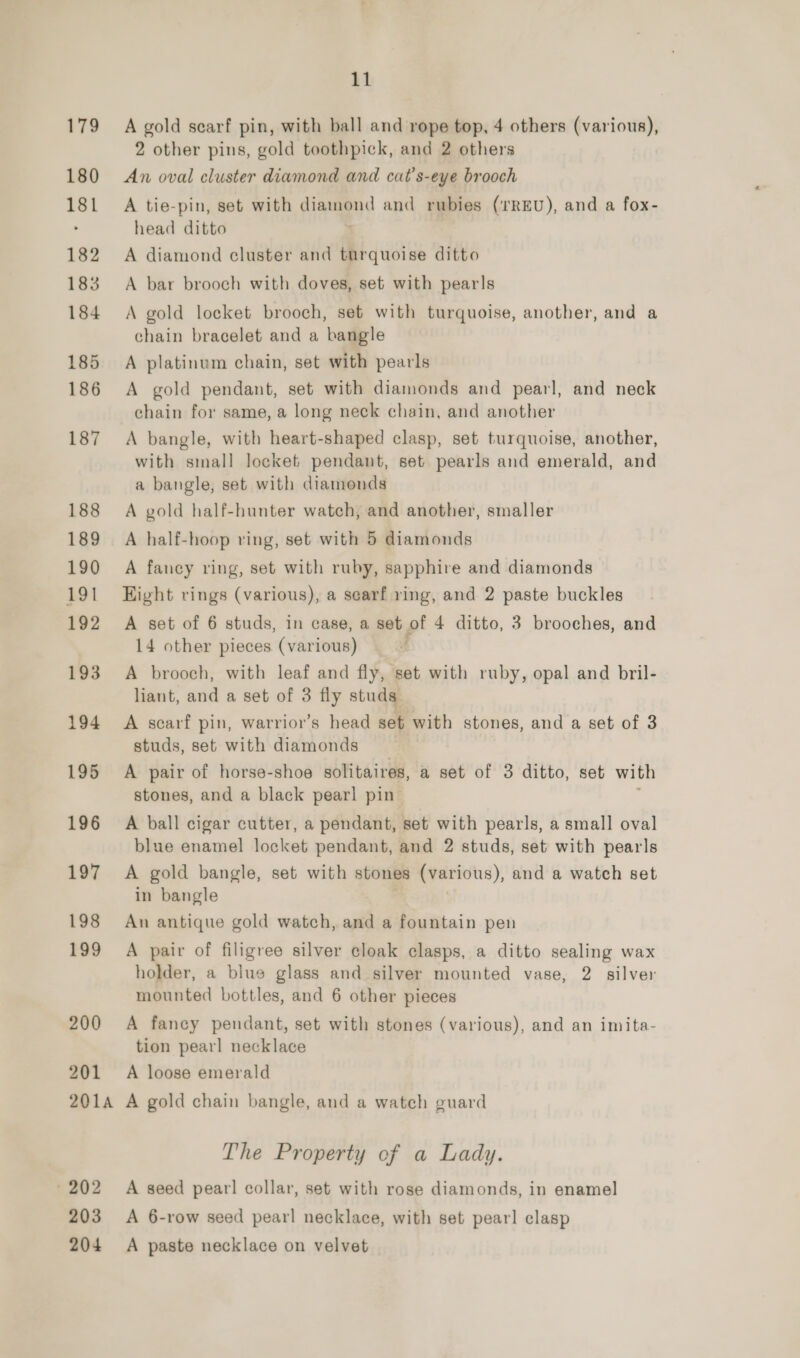 179 180 181 182 183 184 185 186 187 188 189 190 191 192 193 194 195 196 197 198 199 200 201 11 A gold scarf pin, with ball and rope top, 4 others (various), 2 other pins, gold toothpick, and 2 others An oval cluster diamond and cat’s-eye brooch A tie-pin, set with diane and rubies (TREU), and a fox- head ditto A diamond cluster and turquoise ditto A bar brooch with doves, set with pearls A gold locket brooch, set with turquoise, another, and a chain bracelet and a bangle A platinum chain, set with pearls A gold pendant, set with diamonds and pearl, and neck chain for same, a long neck chain, and another A bangle, with heart-shaped clasp, set turquoise, another, with small locket pendant, set pearls and emerald, and a bangle, set with diamonds A gold half-hunter watch, and another, smaller A half-hoop ring, set with 5 diamonds A fancy ring, set with ruby, sapphire and diamonds Eight rings (various), a searf ring, and 2 paste buckles A set of 6 studs, in case, a set of 4 ditto, 3 brooches, and 14 other pieces (various) f A brooch, with leaf and fly, set with ruby, opal and bril- liant, and a set of 3 fly studs A scarf pin, warrior’s head set with stones, and a set of 3 studs, set with diamonds A pair of horse-shoe solitaires, a set of 3 ditto, set with stones, and a black pearl pin A ball cigar cutter, a pendant, set with pearls, a small oval blue enamel locket pendant, and 2 studs, set with pearls A gold bangle, set with stones (various), and a watch set in bangle An antique gold watch, and a fountain pen A pair of filigree silver cloak clasps, a ditto sealing wax holder, a blue glass and silver mounted vase, 2 silver mounted bottles, and 6 other pieces A fancy pendant, set with stones (various), and an imita- tion pearl necklace A loose emerald » 202 203 The Property of a Lady. A seed pearl collar, set with rose diamonds, in enamel A 6-row seed pearl necklace, with set pearl clasp