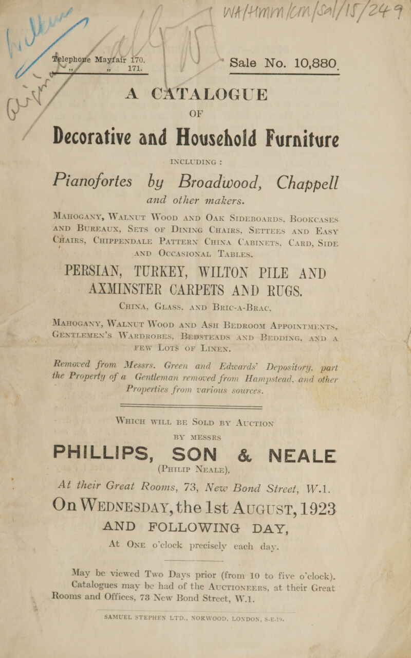 &gt; bi    “Sale No. 10,880. { : Delepho e Mayfair 170.    A CATALOGUE OF Decorative and Household Furniture INCLUDING : Pianofortes by Broadwood, Chappell and other makers. Manocany, Watnut Woop anp Oak SIDEBOARDS, BooKCASES AND Bureaux, Sets or Dinine CuHairs, SETTEES AND Easy CHarrs, CHIPPENDALE PaTTeRN CuIna CABINETS. Carp, SIDE ‘ AND OCCASIONAL TABLES. PERSIAN, TURKEY, WILTON PILE AND AXMINSTER CARPETS AND RUGS. Cutna, Giass, AND Bric-4-Brac, Manocany, Watnut Woop AND AsH BEDRoom APPOINTMENTS, GENTLEMEN’S. WARDROBES, BEDSTEADS AND BEDDING, AND A FEW Lots or LINEN. Removed from Messrs. Green and Edwards’ Depository, pari the Property of a Gentleman removed from Hampstead, and other Properties from various sources.   WHICH WILL BE SoLp By AUCTION BY MESSRS (Puttre NEALE), At their Great Rooms, 73, New Bond Street, W.1. On Wepvespay, the Ist Auaust, 1923 AND FOLLOWING DAY, At One o’clock precisely each day. May be viewed Two Days prior (from 10 to five o’clock). Catalogues may be had of the Aucrionrers, at their Great: Rooms and Offices, 73 New Bond Street, W.1. SAMUEL STEPHEN LTD., NORWOOD, LONDON, S.E.19.