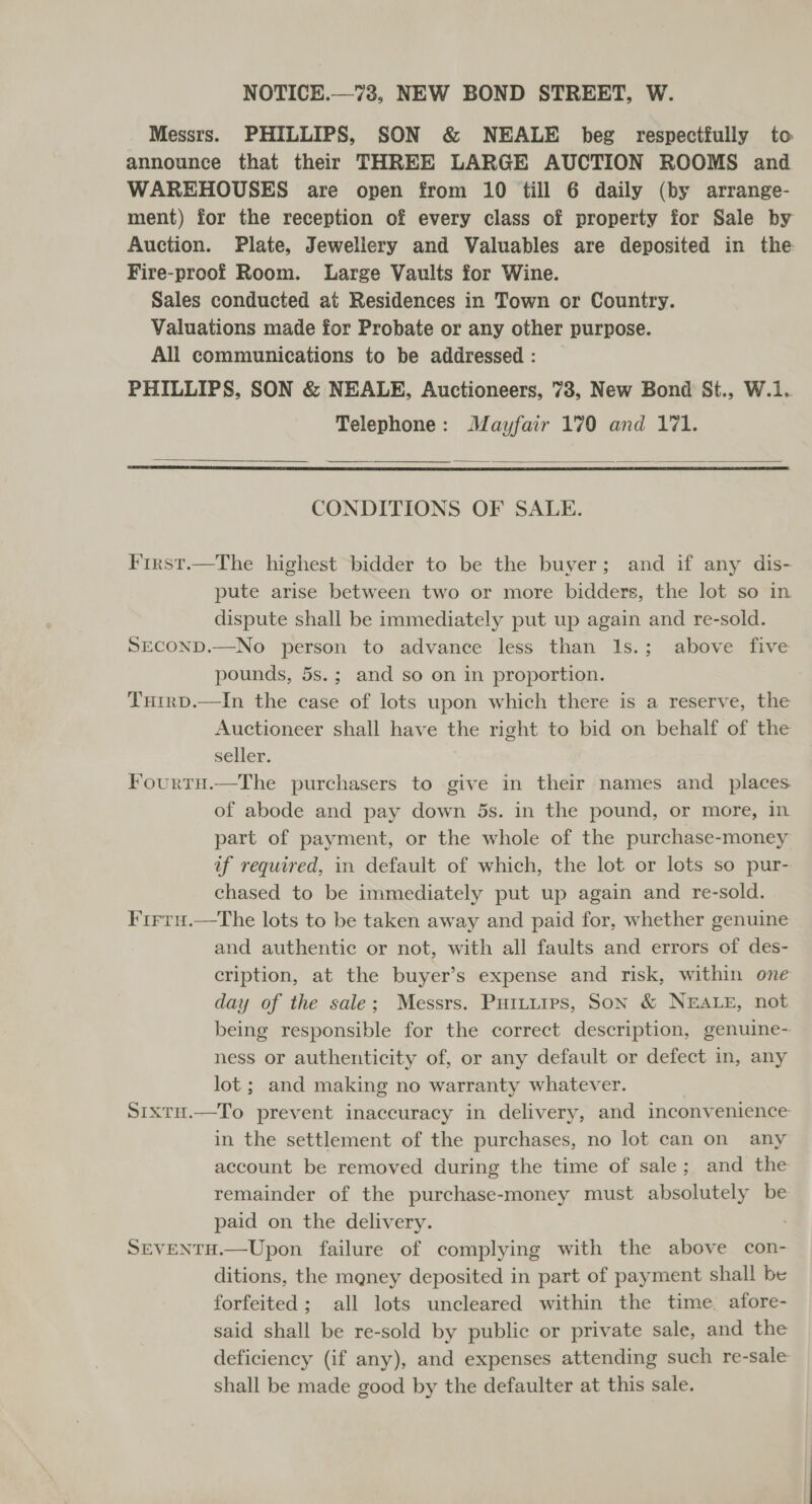 Messrs. PHILLIPS, SON &amp; NEALE beg respectfully to announce that their THREE LARGE AUCTION ROOMS and WAREHOUSES are open from 10 till 6 daily (by arrange- ment) for the reception of every class of property for Sale by Auction. Plate, Jewellery and Valuables are deposited in the Fire-proof Room. Large Vaults for Wine. Sales conducted at Residences in Town or Country. Valuations made for Probate or any other purpose. All communications to be addressed : PHILLIPS, SON &amp; NEALE, Auctioneers, 738, New Bond St., W.1. Telephone: Mayfair 170 and 171.   CONDITIONS OF SALE. First.—The highest bidder to be the buyer; and if any dis- pute arise between two or more bidders, the lot so in dispute shall be immediately put up again and re-sold. SECOND.—No person to advance less than 1s.; above five pounds, 5s.; and so on in proportion. THirp.—In the case of lots upon which there is a reserve, the Auctioneer shall have the right to bid on behalf of the seller. Fourru.—The purchasers to give in their names and _ places of abode and pay down 5s. in the pound, or more, in part of payment, or the whole of the purchase-money af required, in default of which, the lot or lots so pur- chased to be immediately put up again and re-sold. Frrru.—The lots to be taken away and paid for, whether genuine and authentic or not, with all faults and errors of des- cription, at the buyer’s expense and risk, within one day of the sale; Messrs. Puttuirs, Son &amp; NEALE, not being responsible for the correct description, genuine- ness or authenticity of, or any default or defect in, any lot ; and making no warranty whatever. Sixtu.—To prevent inaccuracy in delivery, and inconvenience in the settlement of the purchases, no lot can on any account be removed during the time of sale; and the remainder of the purchase-money must absolutely be paid on the delivery. , SEVENTH.—Upon failure of complying with the above con- ditions, the mgney deposited in part of payment shall be forfeited; all lots uncleared within the time. afore- said shall be re-sold by public or private sale, and the deficiency (if any), and expenses attending such re-sale shall be made good by the defaulter at this sale.