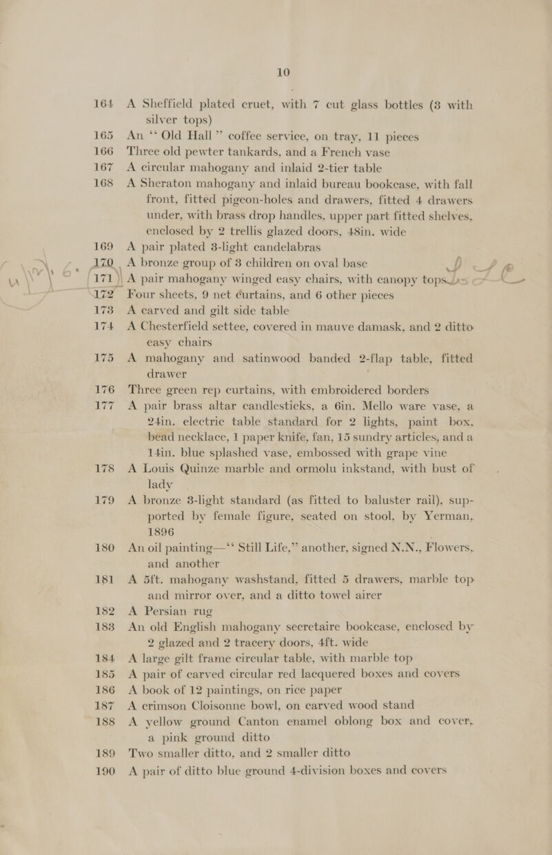 A Sheffield plated cruet, with 7 cut glass bottles (3 with silver tops) An. *‘ Old Hall” coffee service, on tray, 11 pieces Three old pewter tankards, and a French vase A circular mahogany and inlaid 2-tier table A Sheraton mahogany and inlaid bureau bookcase, with fall front, fitted pigeon-holes and drawers, fitted 4 drawers under, with brass drop handles, upper part fitted shelves, enclosed by 2 trellis glazed doors, 48in. wide A pair plated 3-light candelabras 4 : Four sheets, 9 net curtains, and 6 other pieces A carved and gilt side table A Chesterfield settee, covered in mauve damask, and 2 ditto easy chairs A mahogany and satinwood banded 2-flap table, fitted drawer | Three green rep curtains, with embroidered borders A pair brass altar candlesticks, a 6in. Mello ware vase, a 24in. electric table standard for 2 lights, paint box, bead necklace, 1 paper knife, fan, 15 sundry articles, and a 14in. blue splashed vase, embossed with grape vine A Louis Quinze marble and ormolu inkstand, with bust of lady A bronze 3-light standard (as fitted to baluster rail), sup- ported by female figure, seated on stool, by Yerman,. 1896 | An oil painting—“* Still Life,”’ another, signed N.N., Flowers.. and another A 5ft. mahogany washstand, fitted 5 drawers, marble top and mirror over, and a ditto towel airer A Persian rug An old English mahogany secretaire bookcase, enclosed by 2 glazed and 2 tracery doors, 4ft. wide A large gilt frame circular table, with marble top A pair of carved circular red lacquered boxes and covers A book of 12 paintings, on rice paper A crimson Cloisonne bowl, on carved wood stand A yellow ground Canton enamel oblong box and cover, a pink ground ditto Two smaller ditto, and 2 smaller ditto A pair of ditto blue ground 4-division boxes and covers