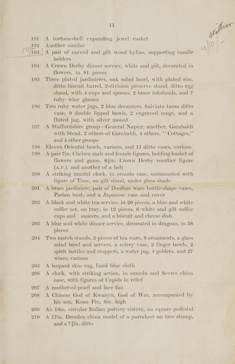 196 L197 199 i} A tortoiseshell expanding jewel casket Another similar holders A Crown Derby dinner service, white and gilt, decorated in flowers, in 81 pieces Three plated jardinieres, oak salad bowl, with plated rim, ditto biscuit barrel, 2-division preserve stand, ditto egg stand, with 4 cups and spoons, 2 brass inkstands, and 7 ruby wine glasses Two ruby water jugs, 2 blue decanters, Salviata tazza ditto. vase, 9 double lipped bowls, 2 engraved mugs, and a fluted jug, with silver mount A Staffordshire group—General Napier, another, Garabaldi with Stead, 2 others of Garabaldi, 4 others, ‘‘ Cottages,” and 4 other groups flowers and game, 64in. Crown Derby courtier figure (A.F.), and another of a lady A striking mantel clock, in ormolu case, surmounted with figure of Time, on gilt stand, under glass shade A brass jardiniere, pair of Doulton ware bottle-shape vases, Parian bust, and a Japanese vase and cover A black and white tea service, in 20 pieces, a blue and white coffee set, on tray, in 12 pieces, 6 white and gilt coffee cups and saucers, and a biscuit and cheese dish pieces Two match stands, 5 pieces of tea ware, 8 ornaments, a glass salad bowl and servers, a celery vase, 2 finger bowls, 2 spirit bottles and stoppers, a water jug, 4 goblets, and 27 wines, various A leopard skin rug, lined blue cloth A clock, with striking action, in ormolu and Sevres china case, with figures of Cupids in relief A mother-of-pearl and lace fan A Chinese God of Kwanyu, God of War, accompanied by his son, Koan Pin, 8in. high An 18in. circular Italian pottery cistern, on square pedestal A 17in. Dresden china model of a parrakeet on tree stump, and a 7#in. ditto M all