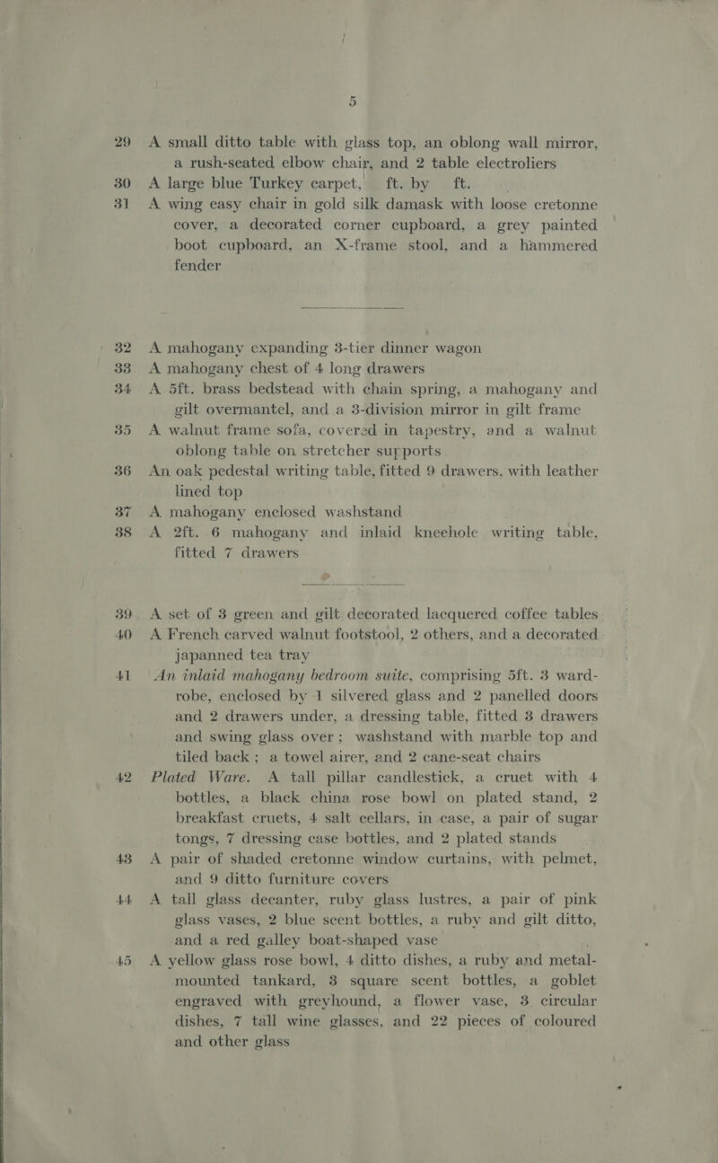  29 30 3] 40 41 42 A small ditto table with glass top, an oblong wall mirror, a rush-seated elbow chair, and 2 table electroliers A large blue Turkey carpet, ft. by ft. A. wing easy chair in gold silk damask with loose cretonne cover, a decorated corner cupboard, a grey painted boot cupboard, an X-frame stool, and a hammered fender  A mahogany expanding 3-tier dinner wagon A mahogany chest of 4 long drawers A 5ft. brass bedstead with chain spring, a mahogany and gilt overmantel, and a 3-division mirror in gilt frame A walnut frame sofa, covered in tapestry, and a walnut oblong table on stretcher surports An oak pedestal writing table, fitted 9 drawers, with leather lined top A mahogany enclosed washstand A 2ft. 6 mahogany and inlaid kneehole writing table, fitted 7 drawers  A set of 3 green and gilt decorated lacquered coffee tables A French carved walnut footstool, 2 others, and a decorated ) japanned tea tray An inlaid mahogany bedroom suite, comprising 5ft. 3 ward- robe, enclosed by 1 silvered glass and 2 panelled doors and 2 drawers under, a dressing table, fitted 3 drawers and swing glass over; washstand with marble top and tiled back ; a towel airer, and 2 cane-seat chairs Plated Ware. A tall pillar candlestick, a cruet with 4 bottles, a black china rose bowl on plated stand, 2 breakfast cruets, 4 salt cellars, in case, a pair of sugar tongs, 7 dressing case bottles, and 2 plated stands A pair of shaded cretonne window curtains, with pelmet, and 9 ditto furniture covers A tall glass decanter, ruby glass lustres, a pair of pink glass vases, 2 blue scent bottles, a ruby and gilt ditto, and a red galley boat-shaped vase A yellow glass rose bowl, 4 ditto dishes, a ruby and metal- mounted tankard, 3 square scent bottles, a goblet engraved with greyhound, a flower vase, 3 circular dishes, 7 tall wine glasses, and 22 pieces of coloured and other glass