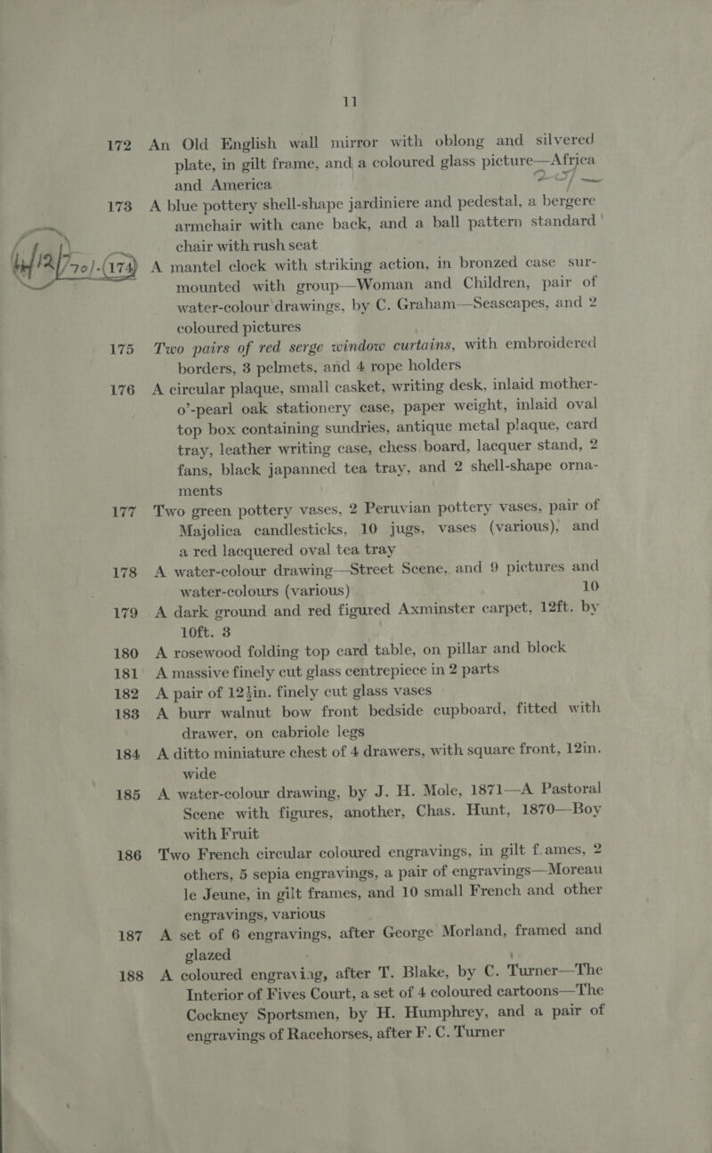 172 173 yi fr \ flay, } (174) 175 176 177 178 179 180 181 182 183 184 185 186 187 188 11 An Old English wall mirror with oblong and silvered plate, in gilt frame, and a coloured glass picture—Africa and. America | ted A blue pottery shell-shape jardiniere and pedestal, a bergere armchair with cane back, and a ball pattern standard chair with rush seat A mantel clock with striking action, In bronzed case sur- mounted with group—Woman and Children, pair of water-colour drawings, by C. Graham—Seascapes, and 2 coloured pictures Two pairs of red serge window curtains, with embroidered borders, 3 pelmets, and 4 rope holders A circular plaque, small casket, writing desk, inlaid mother- o’-pearl oak stationery case, paper weight, inlaid oval top box containing sundries, antique metal plaque, card tray, leather writing case, chess board, lacquer stand, 2 fans, black japanned tea tray, and 2 shell-shape orna- ments Two green pottery vases, 2 Peruvian pottery vases, pair of Majolica candlesticks, 10 jugs, vases (various), and a red lacquered oval tea tray A water-colour drawing—Street Scene, and 9 pictures and water-colours (various) 10 A dark ground and red figured Axminster carpet, 12ft. by 1oft. 3 A rosewood folding top card table, on pillar and block A massive finely cut glass centrepiece in 2 parts A pair of 124in. finely cut glass vases A burr walnut bow front bedside cupboard, fitted with drawer, on cabriole legs A ditto miniature chest of 4 drawers, with square front, 12in. wide A. water-colour drawing, by J. H. Mole, 187 1—A. Pastoral Scene with figures, another, Chas. Hunt, 1870—Boy with Fruit Two French circular coloured engravings, in gilt f.ames, 2 others, 5 sepia engravings, a pair of engravings—Moreau le Jeune, in gilt frames, and 10 small French and other engravings, various A set of 6 engravings, after George Morland, framed and glazed ; A coloured engraviag, after T. Blake, by C. Turner—The Cockney Sportsmen, by H. Humphrey, and a pair of engravings of Racehorses, after F’. C. Turner 