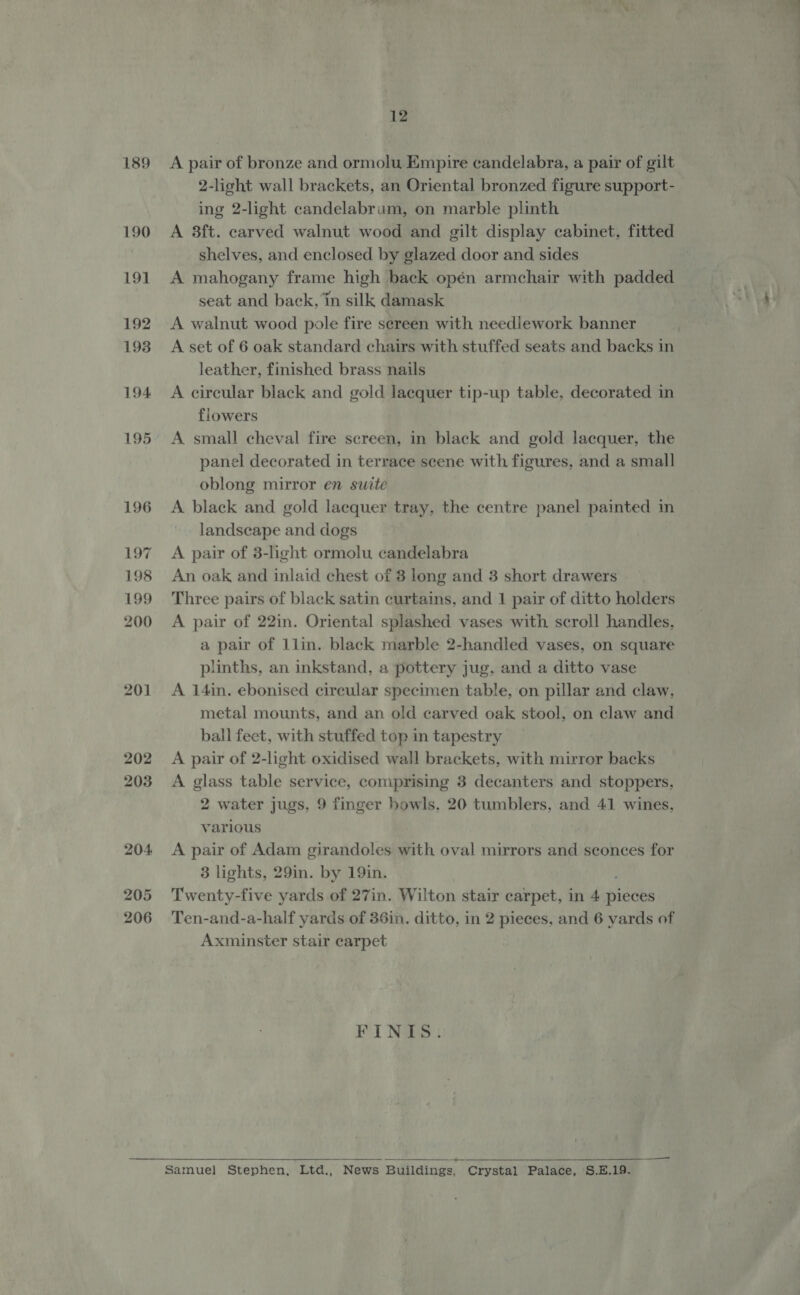 189 190 191 192 193 194 195 196 197 198 199 200 201 206 12 A pair of bronze and ormolu Empire candelabra, a pair of gilt 2-light wall brackets, an Oriental bronzed figure support- ing 2-light candelabrum, on marble plinth A 3ft. carved walnut wood and gilt display cabinet, fitted shelves, and enclosed by glazed door and sides A mahogany frame high back opén armchair with padded seat and back, ‘in silk damask A walnut wood pole fire sereen with needlework banner A set of 6 oak standard chairs with stuffed seats and backs in leather, finished brass nails A circular black and gold lacquer tip-up table, decorated in flowers A small cheval fire screen, in black and gold lacquer, the panel decorated in terrace scene with figures, and a small oblong mirror en suite A black and gold lacquer tray, the centre panel painted in landscape and dogs A pair of 3-light ormolu candelabra An oak and inlaid chest of 8 long and 3 short drawers Three pairs of black satin curtains, and 1 pair of ditto holders A pair of 22in. Oriental splashed vases with scroll handles, a pair of Llin. black marble 2-handled vases, on square plinths, an inkstand, a pottery jug, and a ditto vase A i4in. ebonised circular specimen table, on pillar and claw. metal mounts, and an old carved oak stool, on claw and ball feet, with stuffed top in tapestry A pair of 2-light oxidised wall brackets, with mirror backs A glass table service, comprising 3 decanters and stoppers, 2 water jugs, 9 finger bowls, 20 tumblers, and 41 wines, various A pair of Adam girandoles with oval mirrors and sconces for 3 lights, 29in. by 19in. Twenty-five yards of 27in. Wilton stair carpet, in 4 pieces Ten-and-a-half yards of 36in. ditto, in 2 pieces, and 6 yards of Axminster stair carpet FINIS. ————— 