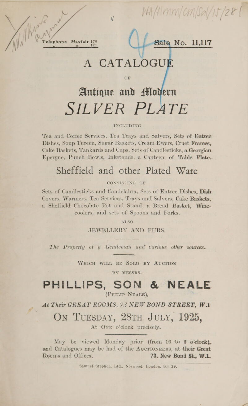  Telephone Mayfair ae ; tid No    A’ CATALOGU} OF Antique and sM#ovdern SILVER PLATE INCLUDING Tea and Coffee Services, Tea Trays and Salvers, Sets of Entree Dishes, Soup Tureen, Sugar Baskets, Cream Ewers, Cruet Frames, Cake Baskets, Tankards and Cups, Sets of Candlesticks, a Georgtan Epergne, Punch Bowls, Inkstands, a Canteen of Table Plate. Sheffield and other Plated Ware CONSISIING OF Sets of Candlesticks and Candelabra, Sets of Entree Dishes, Dish Covers, Warmers, Tea Services, Trays and Salvers, Cake Baskets, a Sheffield Chocolate Pot and Stand, a Bread Basket, Wine- coolers, and sets of Spoons and Forks. ALSO JEWELLERY AND FURS.  The Property of a Gentleman and various other sources. WHICH WILL BE SOLD By AUCTION BY MESSRS. (Puitip NEALE), At Their GREAT ROOMS, 73 NEW BOND STREET, Wa On Tunspay, 28TH JULY, 1925, At One o’clock precisely. and Catalogues may be had cf the AUCTIONEERS, at their Great Rocms and Offices, 73, New Bond St., W.1. Samuel Stephen, Ltd., ‘Norwood. London, S.k 19,