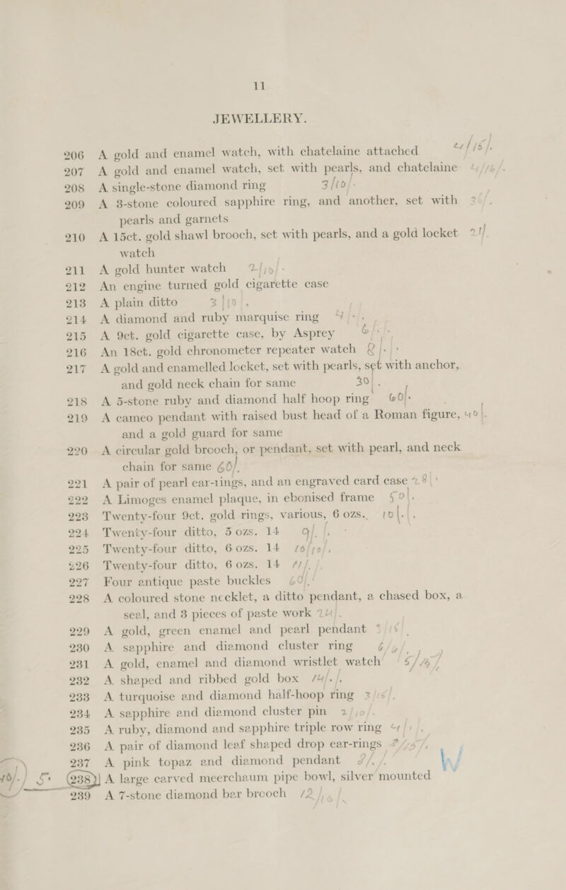 JEWELLERY. 206 A gold and enamel watch, with chatelaine attached er 1/6 | 207 A gold and enamel watch, set with pearls, and chatelaine 208 A single-stone diamond ring 3 [t0/- 209 A 8-stone coloured sapphire ring, and another, set with = pearls and garnets 210 A 15ct. gold shawl brooch, set with pearls, and a gold locket * 1 watch 211 A gold hunter watch = 7/)» 212 An engine turned gold cigarette case 213 A plain ditto 3 | jo 214 A diamond and ruby ae ring 215 A 9et. gold cigarette case, by Asprey 216 An 18ct. gold chronometer repeater watch { |. 217 A gold and enamelled locket, set with pearls, set with anchor, and gold neck chain for same 40}. 218 A 5-stone ruby and diamond half hoop ring. (0). 219 A cameo pendant with raised bust head of a Roman figure, U0}. and a gold guard for same 220 A circular gold brooch, or pendant, set with pearl, and neck chain for same 60/, 221 A pair of pearl ear-1ings, and an engraved card case 7 g 222 A Limoges enamel plaque, in ebonised frame 5 ol, 293 Twenty-four 9ct. gold rings, various, 6 0zs.. [0 |. 5 224 Twenty-four ditto, 50zs. 14 9/, 225 Twenty-four ditto, 6ozs. 14 4/6/70 ; £26 Twenty-four ditto, 6ozs. 14 ///, 27 Four antique paste buckles 60): 228 A coloured stone necklet, a ditto pendant, a chased box, a seal, and 8 pieces of paste work 71/4 229 A gold, green enamel and pearl pendant 230 &lt;A sapphire and diamond cluster ring G/y 231 A gold, enamel and diamond wristlet watch | Sj fof 232 A shaped and ribbed gold box /4/./, on 233 A. turquoise and diamond half- hoop ring 2 234 A sapphire and diamond cluster pin 2/ 235 A ruby, diamond and sapphire triple row ring 236 &lt;A pair of diamond leaf shaped drop ear-rings =,» 237 A pink topaz and diamond pendant ae —f 0) -/ Yi _@38)) A large carved meerchaum pipe bowl, silver mounted | | 239 A 7-stone diamond ber brooch /2/, . / Git. } ' 2 ,
