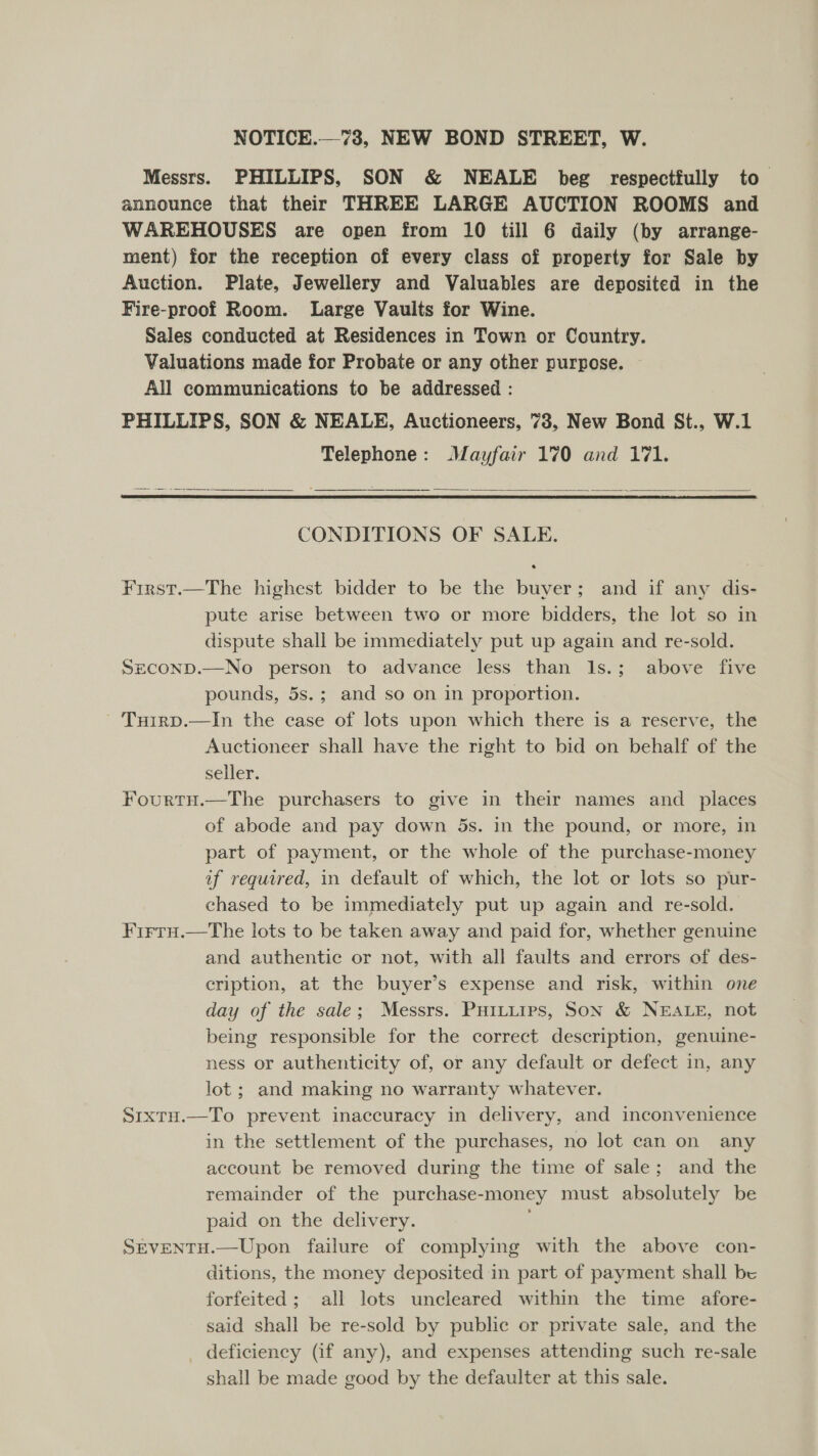 Messrs. PHILLIPS, SON &amp; NEALE beg respectfully to. announce that their THREE LARGE AUCTION ROOMS and WAREHOUSES are open from 10 till 6 daily (by arrange- ment) for the reception of every class of property for Sale by Auction. Plate, Jewellery and Valuables are deposited in the Fire-proof Room. Large Vaults for Wine. Sales conducted at Residences in Town or Country. Valuations made for Probate or any other purpose. All communications to be addressed : PHILLIPS, SON &amp; NEALE, Auctioneers, 73, New Bond St., W.1 Telephone: Mayfair 170 and 171.   CONDITIONS OF SALE. First.—The highest bidder to be the buver; and if any dis- pute arise between two or more bidders, the lot so in dispute shall be immediately put up again and re-sold. SeconpD.—No person to advance less than Is.; above five pounds, 5s.; and so on in proportion. - Tuirp.—In the case of lots upon which there is a reserve, the Auctioneer shall have the right to bid on behalf of the seller. Fourtnu.—The purchasers to give in their names and _ places of abode and pay down 5s. in the pound, or more, in part of payment, or the whole of the purchase-money uf required, in default of which, the lot or lots so pur- chased to be immediately put up again and re-sold. Firru.—tThe lots to be taken away and paid for, whether genuine and authentic or not, with all faults and errors of des- cription, at the buyer’s expense and risk, within one day of the sale; Messrs. PuHittips, SON &amp; NEALE, not being responsible for the correct description, genuine- ness or authenticity of, or any default or defect in, any lot ; and making no warranty whatever. Sixtu.—To prevent inaccuracy in delivery, and inconvenience in the settlement of the purchases, no lot can on any account be removed during the time of sale; and the remainder of the purchase-money must absolutely be paid on the delivery. Stventu.—Upon failure of complying with the above con- ditions, the money deposited in part of payment shall be forfeited; all lots uncleared within the time afore- said shall be re-sold by public or private sale, and the deficiency (if any), and expenses attending such re-sale shall be made good by the defaulter at this sale.