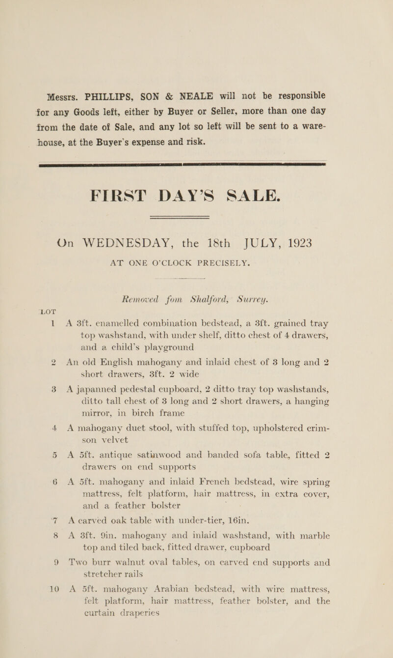 Messrs. PHILLIPS, SON &amp; NEALE will not be responsible for any Goods left, either by Buyer or Seller, more than one day from the date of Sale, and any lot so left will be sent to a ware- house, at the Buyer’s expense and risk.     FIRST DAY’S SALE. On WEDNESDAY, the 1eth .JU@LY,; 1923 AT ONE O’CLOCK PRECISELY. Removed fom Shalford, Surrey. ‘LOT 1 A 3ft. enamelled combination bedstead, a 3ft. grained tray top washstand, with under shelf, ditto chest of 4 drawers, and a child’s playground 2 An old English mahogany and inlaid chest of 3 long and 2 short drawers, 3ft. 2 wide 3 <A japanned pedestal cupboard, 2 ditto tray top washstands, ditto tall chest of 3 long and 2 short drawers, a hanging mirror, in birch frame 4 A mahogany duet stool, with stuffed top, upholstered crim- son velvet 5 <A 5ft. antique satinwood and banded sofa table, fitted 2 drawers on end supports 6 <A 5ft. mahogany and inlaid French bedstead, wire spring mattress, felt platform, hair mattress, in extra cover, and a feather bolster A earved oak table with under-tier, 16in. 8 <A 3ft. 9in. mahogany and inlaid washstand, with marble top and tiled back, fitted drawer, cupboard 9 Two burr walnut oval tables, on carved end supports and stretcher rails 10 <A 5ft. mahogany Arabian bedstead, with wire mattress, felt platform, hair mattress, feather bolster, and the curtain draperies