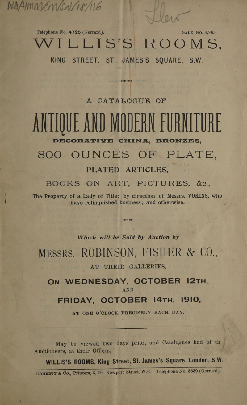 WAAINIVENMAIA EAE Telephone No. 4725 (Gerrard). SALE No. 4,965. ever loll SS S ROOMS. KING STREET. ST. JAMES’S SQUARE, S.W. ; | A CAPALOGUB OF ANTIQUE AND MUDERN FURNITURE DECORATIVE CHINA, BRONZES, SOO. OUNCES: OFS. PLATE, - PLATED ARTICLES, BOOKS ON ART, PICTURES, &amp;c, The Property of a Lady of Title; by direction of Messrs. VOKINS, who have relinquished business; and otherwise.  Which will be Sold by Auction by Messrs. ROBINSON, FISHER &amp; CO., AT THEIR GALLERIES, ON WEDNESDAY, OCTOBER 12TH, AND FRIDAY, OCTOBER 1/4Tn, I9IO, AT ONE O'CLOCK PRECISELY EACH DAY. May be viewed two days prior, and Catalogues had of th» Auctioneers, at their Offices, WILLIS’S ROOMS, King Street, St. James’s Square, London, S.W. eT Douurry &amp; Co., Printers, 6, Gt. Newport Street, W.C. Telephone No. 3689 (Gerrard).
