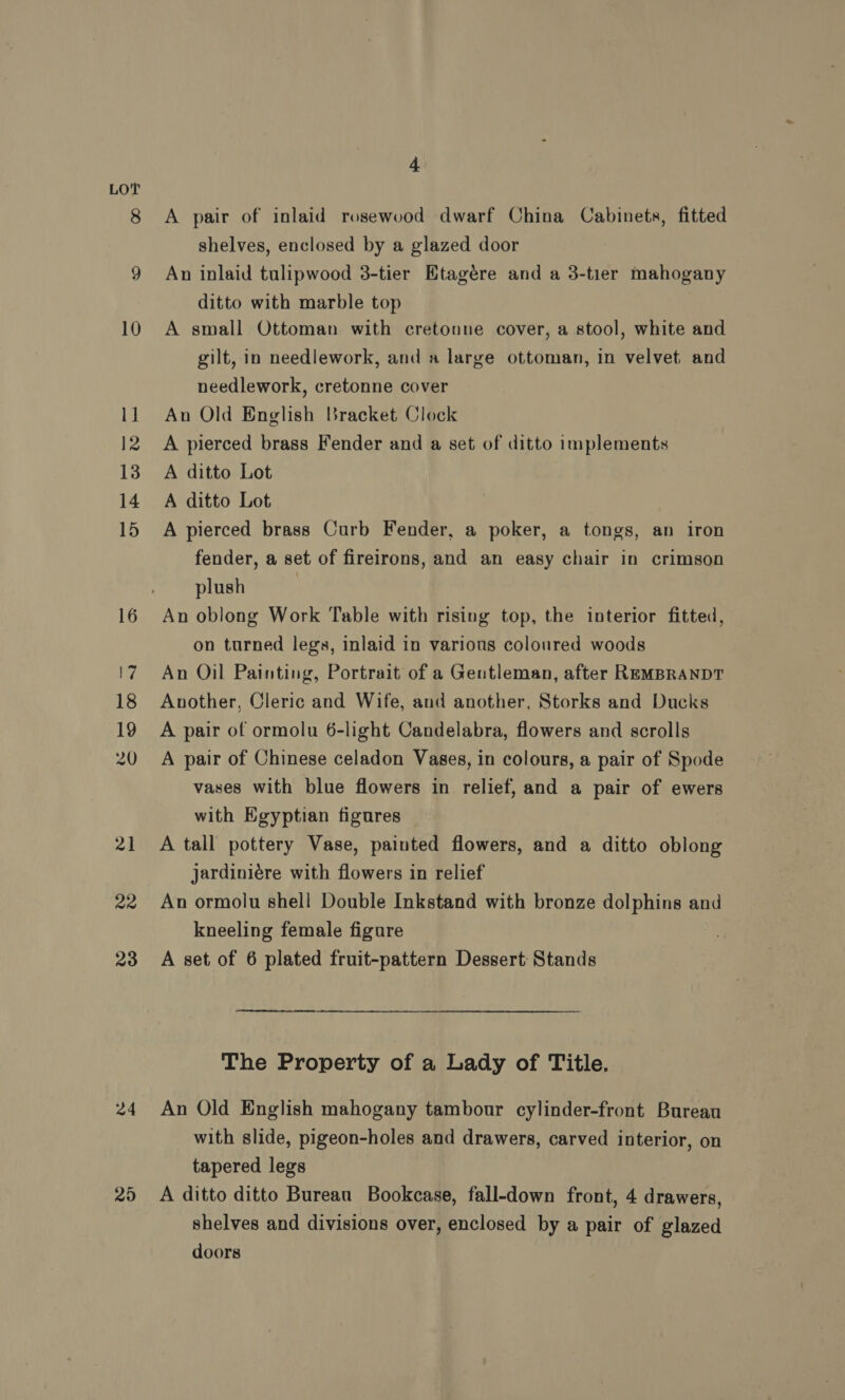 22 23 24 4 A pair of inlaid rosewood dwarf China Cabinets, fitted shelves, enclosed by a glazed door An inlaid tulipwood 3-tier Etagére and a 3-tier mahogany ditto with marble top A small Ottoman with cretonne cover, a stool, white and gilt, in needlework, and a large ottoman, in velvet and needlework, cretonne cover An Old English Bracket Clock A pierced brass Fender and a set of ditto implements A ditto Lot A ditto Lot A pierced brass Curb Fender, a poker, a tongs, an iron fender, a set of fireirons, and an easy chair in crimson plush | An oblong Work Table with rising top, the interior fitted, on turned legs, inlaid in various coloured woods An Oil Painting, Portrait of a Gentleman, after REMBRANDT Another, Cleric and Wife, and another, Storks and Ducks A pair of ormolu 6-light Candelabra, flowers and scrolls A pair of Chinese celadon Vases, in colours, a pair of Spode vases with blue flowers in relief, and a pair of ewers with Egyptian figures A tall pottery Vase, painted flowers, and a ditto oblong jardiniére with flowers in relief An ormolu shell Double Inkstand with bronze dolphins and kneeling female figure A set of 6 plated fruit-pattern Dessert: Stands The Property of a Lady of Title. An Old English mahogany tambour cylinder-front Bureau with slide, pigeon-holes and drawers, carved interior, on tapered legs A ditto ditto Burean Bookcase, fall-down front, 4 drawers, shelves and divisions over, enclosed by a pair of glazed doors