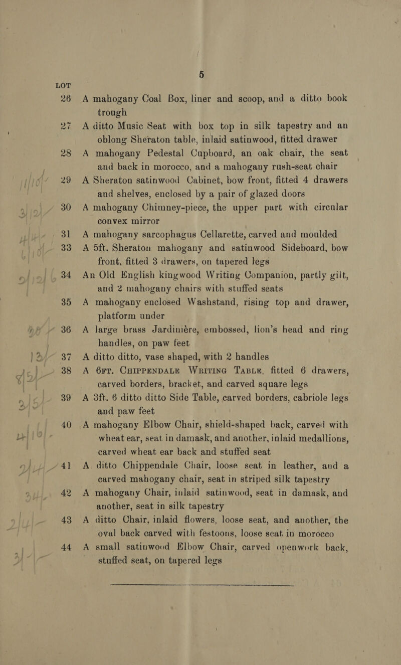 43 +4 5 A mahogany Coal Box, liner and scoop, and a ditto book trough A ditto Music Seat with box top in silk tapestry and an oblong Sheraton table, inlaid satinwood, fitted drawer A mahogany Pedestal Cupboard, an oak chair, the seat and back in morocco, and a mahogany rush-seat chair A Sheraton satinwood Cabinet, bow front, fitted 4 drawers aud shelves, enclosed by a pair of glazed doors A mahogany Chimney-piece, the upper part with circular convex mirror A mahogany sarcophagus Cellarette, carved and moalded A 5ft. Sheraton mahogany and satinwood Sideboard, bow front, fitted 3 drawers, on tapered legs An Old English kingwood Writing Companion, partly gilt, and 2 mahogany chairs with stuffed seats A mahogany enclosed Washstand, rising top and drawer, platform under A large brass Jardiniére, embossed, lion’s head and ring handles, on paw feet A ditto ditto, vase shaped, with 2 handles A 6rt. CHIPPENDALE Writina TaBue, fitted 6 drawers, carved borders, bracket, and carved square legs A 3ft. 6 ditto ditto Side Table, carved borders, cabriole legs and paw feet A mahogany Elbow Chair, shield-shaped back, carved with wheat ear, seat. in damask, and another, inlaid medallions, carved wheat ear back and stuffed seat A. ditto Chippendale Chair, loose seat in leather, and a carved mahogany chair, seat in striped silk tapestry A mahogany Chair, inlaid satinwood, seat in damask, and another, seat in silk tapestry A ditto Chair, inlaid flowers, loose seat, and another, the oval back carved with festoons, loose seat, in morocco A small satinwood Elbow Chair, carved openwork back, stuffed seat, on tapered legs