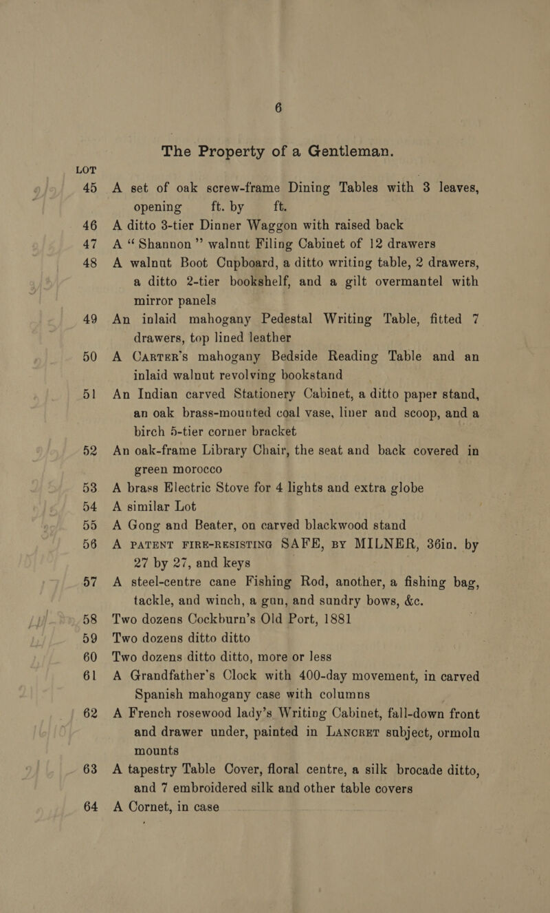 45 46 47 48 49 50 51 D2 53 D4 55 56 57 58 59 60 61 62 63 64 6 The Property of a Gentleman. A set of oak screw-frame Dining Tables with 3 leaves, opening ft. by ft. A ditto 3-tier Dinner Waggon with raised back A “Shannon” walnut Filing Cabinet of 12 drawers A walnut Boot Cupboard, a ditto writing table, 2 drawers, a ditto 2-tier bookshelf, and a gilt overmantel with mirror panels An inlaid mahogany Pedestal Writing Table, fitted 7 drawers, top lined leather A Carter’s mahogany Bedside Reading Table and an inlaid walnut revolving bookstand An Indian carved Stationery Cabinet, a ditto paper stand, an oak brass-mounted coal vase, liner and scoop, and a birch 5-tier corner bracket An oak-frame Library Chair, the seat and back covered in green morocco A brass Electric Stove for 4 lights and extra globe A similar Lot A Gong and Beater, on carved blackwood stand A PATENT FIRE-RESISTING SAFE, sy MILNER, 36in. by 27 by 27, and keys A steel-centre cane Fishing Rod, another, a fishing bag, tackle, and winch, a gun, and sundry bows, &amp;c. Two dozens Cockburn’s Old Port, 1881 Two dozens ditto ditto Two dozens ditto ditto, more or less A Grandfather's Clock with 400-day movement, in carved Spanish mahogany case with columns A French rosewood lady’s Writing Cabinet, fall-down front and drawer under, painted in LANcRET subject, ormola mounts A tapestry Table Cover, floral centre, a silk brocade ditto, and 7 embroidered silk and other table covers A Cornet, in case