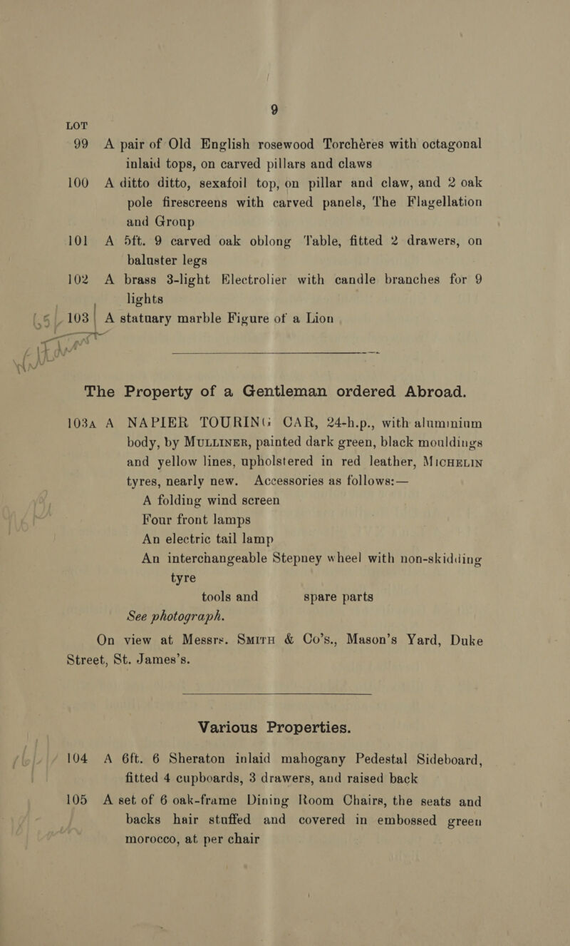 LOT 99 <A pair of Old English rosewood Torchéres with octagonal inlaid tops, on carved pillars and claws 100 A ditto ditto, sexafoil top, on pillar and claw, and 2 oak pole firescreens with carved panels, The Flagellation and Group 101 A 5ft. 9 carved oak oblong ‘Table, fitted 2 drawers, on baluster legs 102. A brass 3-light Electrolier with candle branches for 9 , lights (,§ | 103 | A statuary marble Figure of a Lion rn eal  The Property of a Gentleman ordered Abroad. 103a A NAPIER TOURING CAR, 24-h.p., with alumimiom body, by MuLLInER, painted dark green, black mouldings and yellow lines, upholstered in red leather, MicHELIN tyres, nearly new. Accessories as follows:— A folding wind screen Four front lamps An electric tail lamp An interchangeable Stepney wheel with non-skidding tyre tools and spare parts See photograph. On view at Messrs. Smirn &amp; Co’s., Mason’s Yard, Duke Street, St. James’s. Various Properties. 104 A 6ft. 6 Sheraton inlaid mahogany Pedestal Sideboard, fitted 4 cupboards, 3 drawers, and raised back 105 A set of 6 oak-frame Dining Room Chairs, the seats and backs hair stuffed and covered in embossed green morocco, at per chair