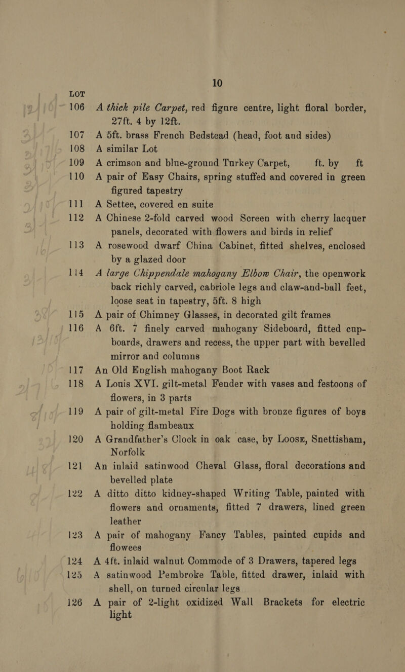 106 107 108 109 110 111 112 126 10 A thick pile Carpet, red figure centre, light floral border, 27ft. 4 by 12ft. A 5ft. brass French Bedstead (head, foot and sides) A similar Lot A crimson and blue-ground Turkey Carpet, ft. by ft A pair of Easy Chairs, spring stuffed and covered in green figured tapestry A Settee, covered en suite A Chinese 2-fold carved wood Screen with cherry lacquer panels, decorated with flowers and birds in relief A rosewood dwarf China Cabinet, fitted shelves, enclosed by a glazed door A large Chippendale mahogany Elbow Chair, the openwork back richly carved, cabriole legs and claw-and-ball feet, loose seat in tapestry, 5ft. 8 high A pair of Chimney Glasses, in decorated gilt frames A 6ft. 7 finely carved mahogany Sideboard, fitted cup- | boards, drawers and recess, the upper part with bevelled mirror and columns An Old English mahogany Boot Rack : A Louis XVI. gilt-metal Fender with vases and festoons of flowers, in 3 parts A pair of gilt-metal Fire Dogs with bronze figures of boys holding flambeaux A Grandfather’s Clock in oak case, by Loosn, Snettisham, Norfolk An inlaid satinwood Cheval Glass, floral decorations and bevelled plate Albuer A ditto ditto kidney-shaped Writing Table, painted with flowers and ornaments, fitted 7 drawers, lined green leather A pair of mahogany Fancy Tables, painted cupids and flowees ; A 4ft. inlaid walnut Commode of 3 Drawers, tapered legs A satinwood Pembroke Table, fitted drawer, inlaid with shell, on turned circular legs A pair of 2-light oxidized Wall Brackets for electric light