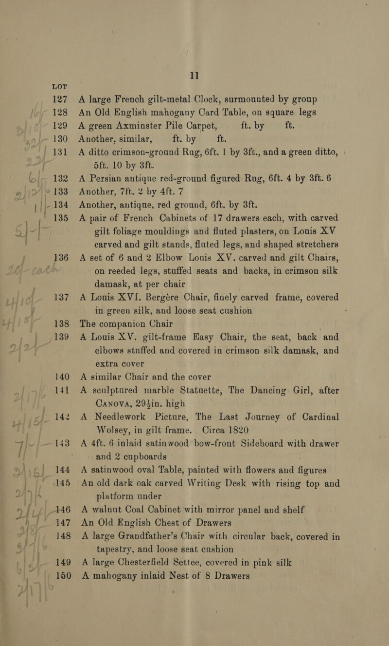 127 128 129 130 132 137 138 140 141 142 144 145 147 148 149 1] A large French gilt-metal Clock, surmounted by group An Old English mahogany Card Table, on square legs A green Axminster Pile Carpet, ft. by ft. Another, similar, ft. by Haas A ditto crimson-ground Rug, 6ft. | by 3ft., and a green ditto, 5ft. 10 by 3ft. A Persian antique red-ground figured Rug, 6ft. 4 by 3ft. 6 Another, 7ft. 2 by 4ft. 7 Another, antique, red ground, 6ft. by 3ft. A pair of French Cabinets of 17 drawers each, with carved gilt foliage mouldings and fluted plasters, on Louis XV carved and gilt stands, fluted legs, and shaped stretchers A set of 6 and 2 Elbow Louis XV. carved and gilt Chairs, on reeded legs, stuffed seats and backs, in crimson silk damask, at per chair A Louis XVI. Bergére Chair, finely carved frame, covered in green silk, and loose seat cushion The companion Chair A Louis XY. gilt-frame Easy Chair, the seat, back and elbows stuffed and covered in crimson silk damask, and extra cover A similar Chair and the cover A sculptured marble Statuette, The Dancing Girl, after Canova, 294in. high A Needlework Picture, The Last Journey of Cardinal Wolsey, in gilt frame. Circa 1820 A 4ft. 6 inlaid satinwood bow-front Sideboard with drawer -and 2 cupboards A satinwood oval Table, painted with flowers and figures An old dark oak carved Writing Desk with rising top and platform under A walnut Coal Cabinet with mirror panel and shelf An Old English Chest of Drawers A large Grandfather’s Chair with circular back, covered in tapestry, and loose seat cushion A large Chesterfield Settee, covered in pink silk
