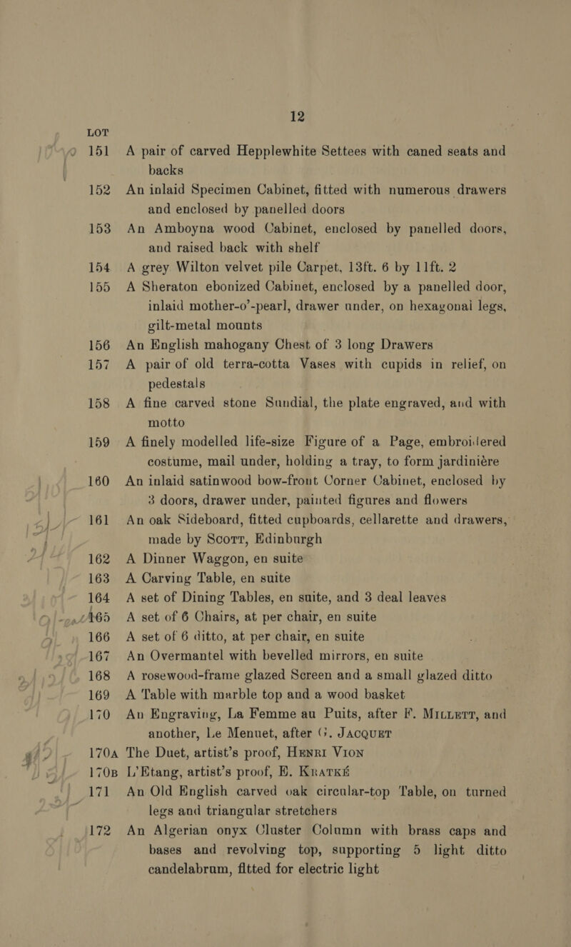 Ss, A pair of carved Hepplewhite Settees with caned seats and backs An inlaid Specimen Cabinet, fitted with numerous drawers and enclosed by panelled doors An Amboyna wood Cabinet, enclosed by panelled doors, and raised back with shelf A grey Wilton velvet pile Carpet, 13ft. 6 by 11ft. 2 A Sheraton ebonized Cabinet, enclosed by a panelled door, inlaid mother-o’-pearl, drawer under, on hexagonai legs, gilt-metal mounts A pair of old terra-cotta Vases with cupids in relief, on pedestals A fine carved stone Sundial, the plate engraved, and with motto A finely modelled life-size Figure of a Page, embroijered costume, mail under, holding a tray, to form jardiniére An inlaid satinwood bow-front Corner Cabinet, enclosed by 3 doors, drawer under, painted figures and flowers An oak Sideboard, fitted cupboards, cellarette and drawers, made by Scorr, Edinburgh A Dinner Waggon, en suite A Carving Table, en suite A set of Dining Tables, en suite, and 3 deal leaves A set of 6 Chairs, at per chair, en suite A set of 6 ditto, at per chair, en suite An Overmantel with bevelled mirrors, en suite A rosewood-frame glazed Screen and a small glazed ditto A Table with marble top and a wood basket An Engraving, La Femme au Puits, after Ff. Mituerr, and another, Le Menuet, after (>. JACQUET The Duet, artist’s proof, Henri Vion L’Etang, artist’s proof, B. KratKs An Old English carved oak circular-top Table, on turned legs and triangular stretchers An Algerian onyx Cluster Column with brass caps and bases and revolving top, supporting 5 light ditto candelabrum, fitted for electric light |