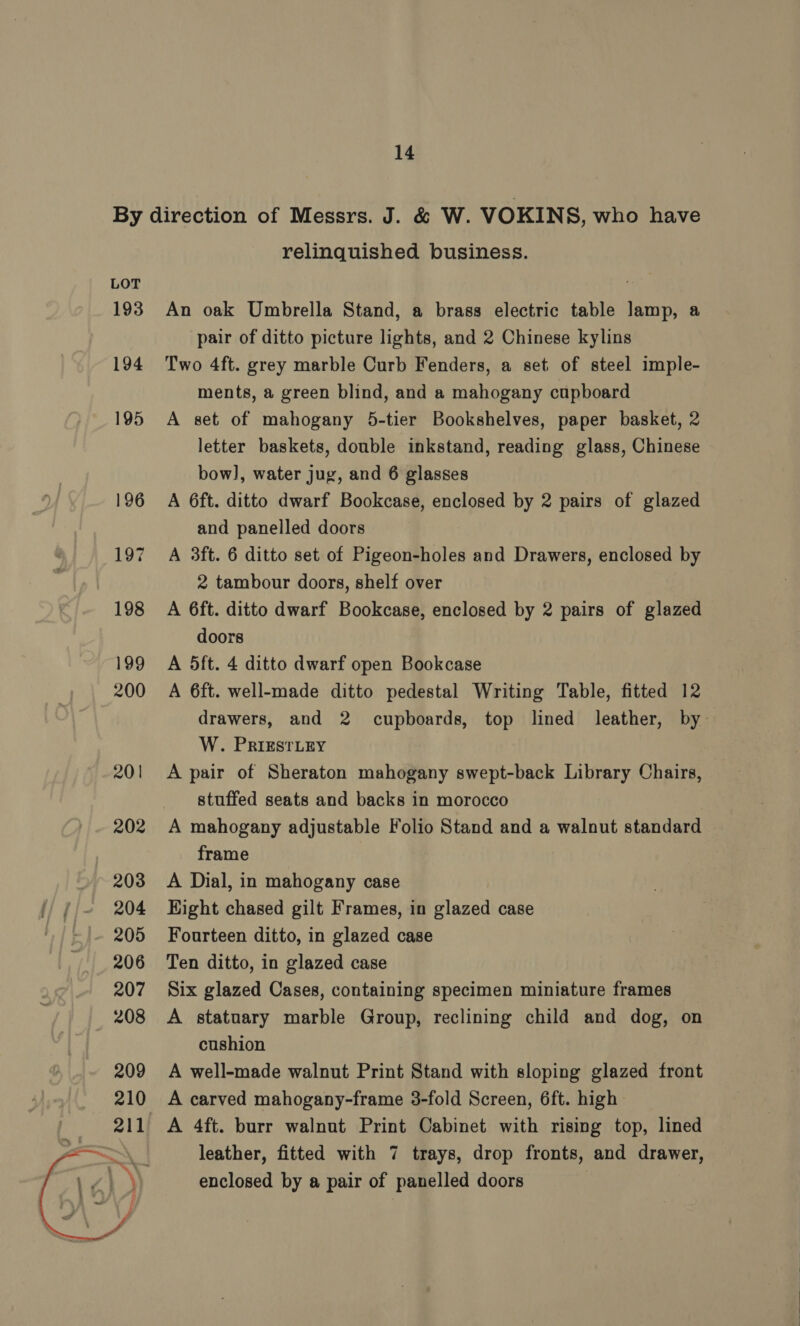  relinquished business. An oak Umbrella Stand, a brass electric table lamp, a pair of ditto picture lights, and 2 Chinese kylins Two 4ft. grey marble Curb Fenders, a set of steel imple- ments, a green blind, and a mahogany cupboard A set of mahogany 5-tier Bookshelves, paper basket, 2 letter baskets, double inkstand, reading glass, Chinese bow], water jug, and 6 glasses A 6ft. ditto dwarf Bookcase, enclosed by 2 pairs of glazed and panelled doors A 3ft. 6 ditto set of Pigeon-holes and Drawers, enclosed by 2 tambour doors, shelf over A 6ft. ditto dwarf Bookcase, enclosed by 2 pairs of glazed doors A 5ft. 4 ditto dwarf open Bookcase A 6ft. well-made ditto pedestal Writing Table, fitted 12 W. PRIESTLEY A pair of Sheraton mahogany swept-back Library Chairs, stuffed seats and backs in morocco A mahogany adjustable Folio Stand and a walnut standard frame A Dial, in mahogany case Hight chased gilt Frames, in glazed case Fourteen ditto, in glazed case Ten ditto, in glazed case Six glazed Cases, containing specimen miniature frames A statuary marble Group, reclining child and dog, on cushion A well-made walnut Print Stand with sloping glazed front A carved mahogany-frame 3-fold Screen, 6ft. high | leather, fitted with 7 trays, drop fronts, and drawer, enclosed by a pair of panelled doors