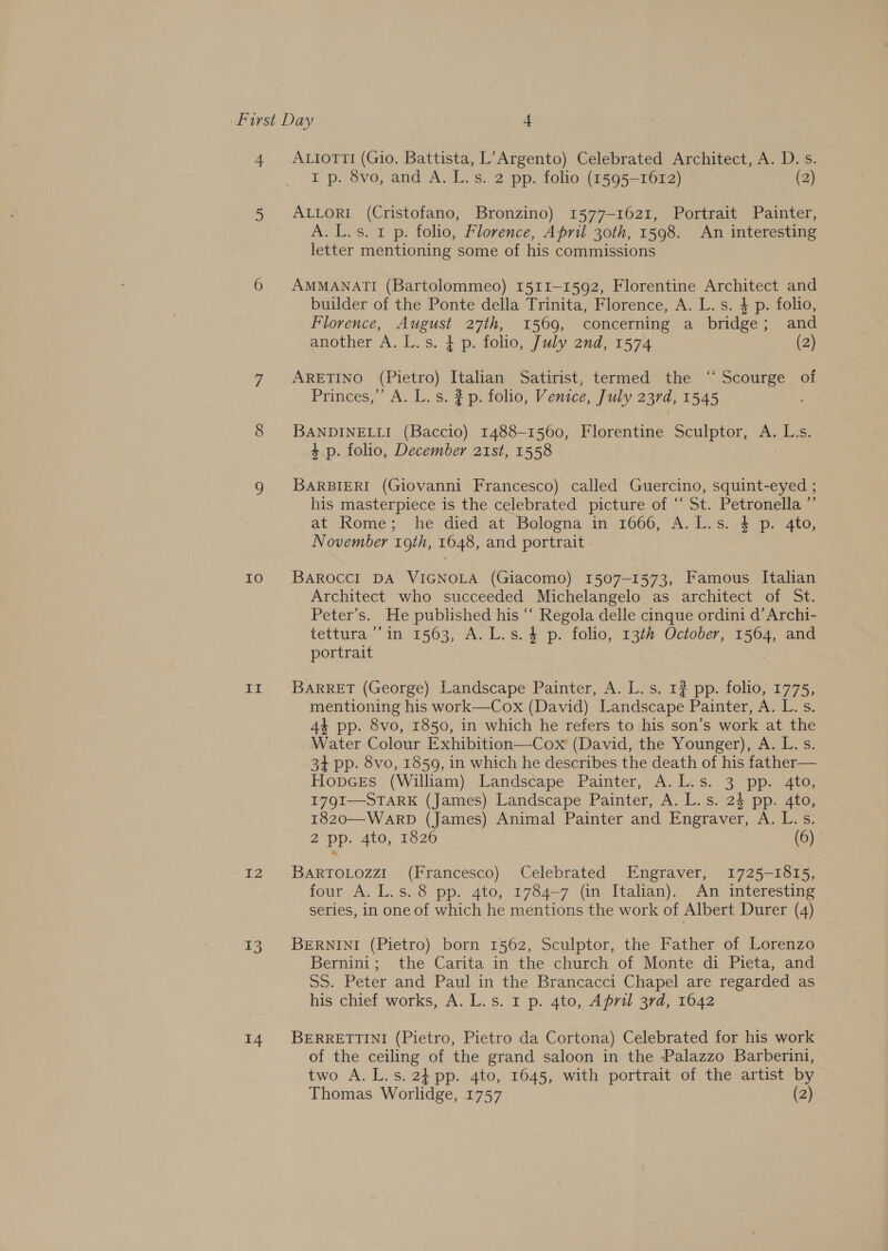 Io Hs IZ 3 14 I p. 8vo, and A. L.s. 2 pp. folio (1595-1612) (2) ALLORI (Cristofano, Bronzino) 1577-1621, Portrait Painter, A. L.s. 1 p. folio, Florence, April 30th, 1598. An interesting letter mentioning some of his commissions AMMANATI (Bartolommeo) 1511-1592, Florentine Architect and builder of the Ponte della Trinita, Florence, A. L. s. 4 p. folio, Florence, August 27th, 1569, concerning a bridge; and another A. L.s. + p. folio, July and, 1574 (2) ARETINO (Pietro) Italian Satirist, termed the ‘Scourge of Princes,’ A. L. s. # p. folio, Venice, July 237d, 1545 BANDINELLI (Baccio) 1488-1560, Florentine Sculptor, A. L:s. 4p. folio, December 21st, 1558 BARBIERI (Giovanni Francesco) called Guercino, squint-eyed ; his masterpiece is the celebrated picture of “‘ St. Petronella ”’ at. ome; -he died at Belogna in» 1600; A. Lvs, s4p. “ato, November 19th, 1648, and portrait BAROCCI DA VIGNOLA (Giacomo) 1507-1573, Famous Italian Architect who succeeded Michelangelo as architect of St. Peter’s. He published his “ Regola delle cinque ordini d’Archi- tettura ’’ in 1563, A. L.s.4 p. folio, 13th October, 1564, and portrait | BARRET (George) Landscape Painter, A. L. s. 1? pp. folio, 1775, mentioning his work—Cox (David) Landscape Painter, A. L. s. 4 pp. 8vo, 1850, in which he refers to his son’s work at the Water Colour Exhibition—Cox (David, the Younger), A. L. s. 3+ pp. 8vo, 1859, in which he describes the death of his father— Hopces (William) Landscape Painter, A.L.s. 3 pp. 4to, I7Q9I—STARK (James) Landscape Painter, A. L.s. 24 pp. 4to, 1820—-WARD (James) Animal Painter and Engraver, A. L.s. 2 Dp. 410; 1826 (6) BARTOLOZZI (Francesco) Celebrated Engraver, 1725-1815, four A. L.s.8 pp. 4to, 1784-7 (in Italian). An interesting series, in one of which he mentions the work of Albert Durer (4) BERNINI (Pietro) born 1562, Sculptor, the Father of Lorenzo Bernini; the Carita in the church of Monte di Pieta, and SS. Peter and Paul in the Brancacci Chapel are regarded as his chief works, A. L.s. 1 p. 4to, April 3rd, 1642 BERRETTINI (Pietro, Pietro da Cortona) Celebrated for his work of the ceiling of the grand saloon in the Palazzo Barberini, two A. L.s. 2} pp. 4to, 1645, with portrait of the artist by Thomas Worlidge, 1757 (2)