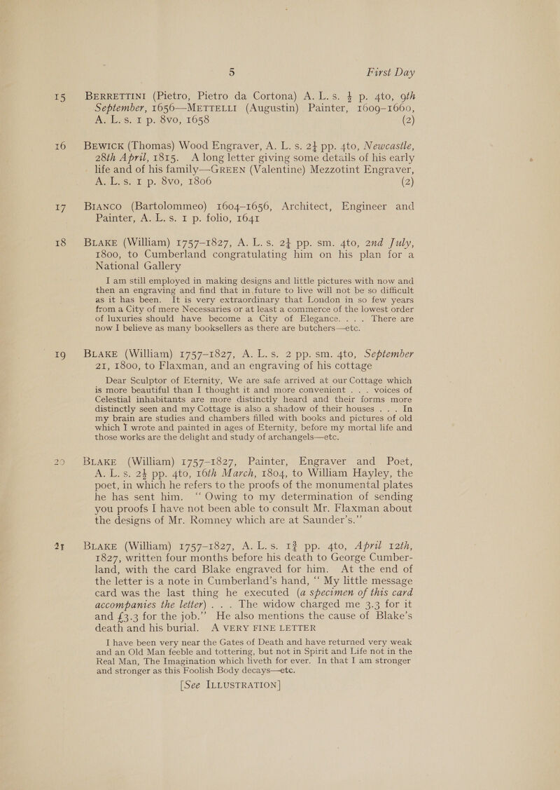 15 16 17 18 a“ 20 ay 5 First Day BERRETTINI (Pietro, Pietro da Cortona) A.L.s. 4 p. 4to, 9th September, 1650—METTELLI (Augustin) Painter, 1609-1660, es Ot p: 16vo, 1658 (2) BEwIck (Thomas) Wood Engraver, A. L. s. 2} pp. 4to, Newcastle, 28th April, 1815. A long letter giving some details of his early . life and of his family—-GREEN (Valentine) Mezzotint Engraver, Aevhs. £ p-26Vv0, 1806 (2) Branco (Bartolommeo) 1604-1656, Architect, Engineer and Painter, Ai. s. 1p. folio, 1641 BLAKE (William) 1757-1827, A. L. 8.2% pp. sm. 4to, 2nd July, 1800, to Cumberland congratulating him on his plan for a National Gallery I am still employed in making designs and lttle pictures with now and then an engraving and find that in,future to live will not be so difficult as it has been. It is very extraordinary that London in so few years rom a City of mere Necessaries or at least a commerce of the lowest order of luxuries should have: become a-City of Elegance. . .\.° There are now I believe as many booksellers as there are butchers—etc. BLAKE (William) 1757-1827, A. L.s. 2 pp. sm. 4to, September 21, 1800, to Flaxman, and an engraving of his cottage Dear Sculptor of Eternity, We are safe arrived at our Cottage which is more beautiful than I thought it and more convenient . . . voices of Celestial inhabitants are more distinctly heard and their forms more distinctly seen and my Cottage is also a shadow of their houses .. . In my brain are studies and chambers filled with books and pictures of old which I wrote and painted in ages of Eternity, before my mortal life and those works are the delight and study of archangels—etc. BLAKE (William) 1757-1827, Pamter, Engraver and Poet, A. L.s. 24 pp. 4to, 16th March, 1804, to William Hayley, the poet, in which he refers to the proofs of the monumental plates he has sent him. ‘“‘ Owing to my determination of sending you proofs I have not been able to consult Mr. Flaxman about the designs of Mr. Romney which are at Saunder’s.”’ BLAKE (William) 1757-1827, A. L.s. 12 pp. 4to, Apri 12th, 1827, written four months before his death to George Cumber- land, with the card Blake engraved for him. At the end of the letter is a note in Cumberland’s hand, “ My little message card was the last thing he executed (a specimen of this card accompanies the letter) . . . The widow charged me 3.3 for it and £3.3 for the job.”’ He also mentions the cause of Blake’s death and his burial. A VERY FINE LETTER I have been very near the Gates of Death and have returned very weak and an Old Man feeble and tottering, but not in Spirit and Life not in the Real Man, The Imagination which liveth for ever. In that I am stronger and stronger as this Foolish Body decays—etc. [See ILLUSTRATION]