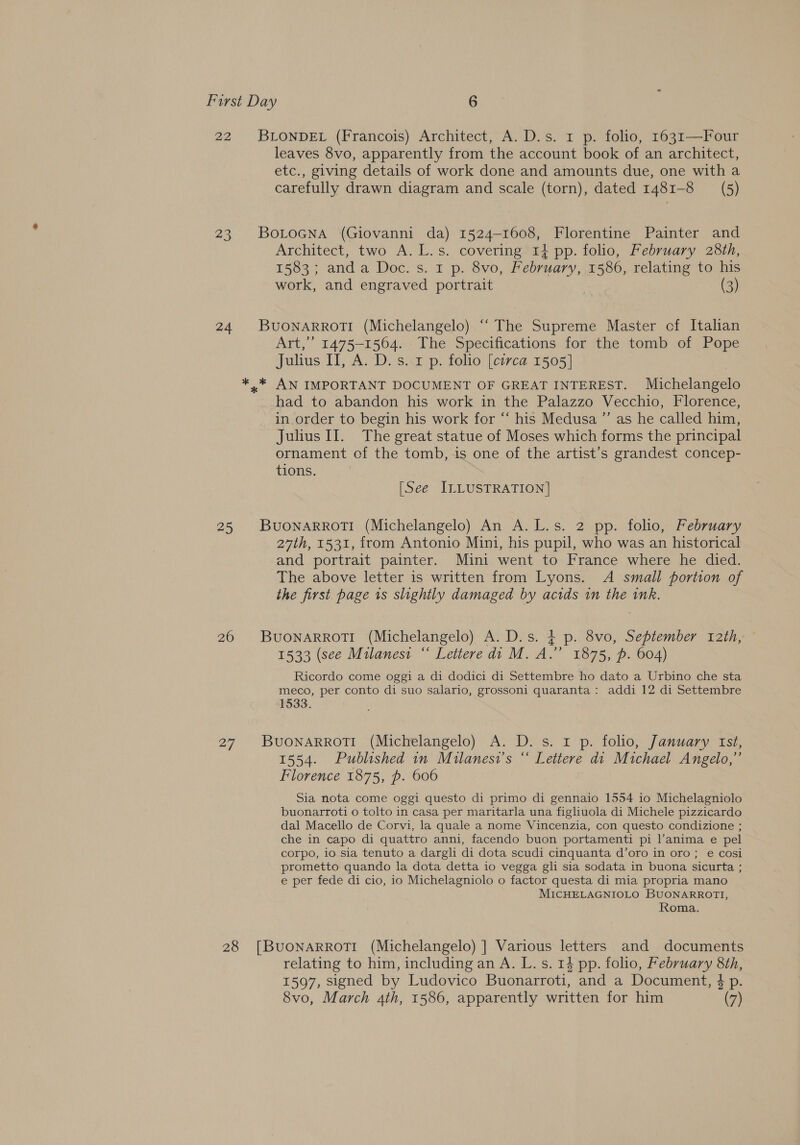 22 BLONDEL (Francois) Architect, A. D.s. 1 p. folio, 1631—Four leaves 8vo, apparently from the account book of an architect, etc., giving details of work done and amounts due, one with a carefully drawn diagram and scale (torn), dated 1481-8 (5) 23 Botocna (Giovanni da) 1524-1608, Florentine Painter and Architect, two A. L.s. covering 1} pp. folio, February 28th, 1583; anda Doc. s. 1 p. 8vo, February, 1586, relating to his work, and engraved portrait (3) 24 BUONARROTI (Michelangelo) ‘‘ The Supreme Master cf Italian Art,” 1475-1564. The Specifications for the tomb of Pope Julius ITI, A. D. s. 1 p. folio [circa 1505] *..* AN IMPORTANT DOCUMENT OF GREAT INTEREST. Michelangelo had to abandon his work in the Palazzo Vecchio, Florence, in order to begin his work for “‘ his Medusa ”’ as he called him, Julius II. The great statue of Moses which forms the principal ornament of the tomb, is one of the artist’s grandest concep- tions. : ) [See ILLUSTRATION] 25 BUONARROTI (Michelangelo) An A. L.s. 2 pp. folio, February 27th, 1531, from Antonio Mini, his pupil, who was an historical and portrait painter. Mini went to France where he died. The above letter is written from Lyons. A small portion of the first page is slightly damaged by acids in the ink. 26 BuonarrotTi (Michelangelo) A. D.s. $ p. 8vo, September t2th, 1533 (see Milanesi “ Lettere di M. A.” 1875, p. 604) Ricordo come oggi a di dodici di Settembre ho dato a Urbino che sta meco, per conto di suo salario, grossoni quaranta: addi 12 di Settembre 1533. 27 BUONARROTI (Michelangelo) A. D. s. 1 p. folio, January ist, 1554. Published in Milanesi’s “ Lettere di Michael Angelo,” Florence 1875, p. 606 Sia nota come oggi questo di primo di gennaio 1554 io Michelagniolo buonarroti o tolto in casa per maritarla una figliuola di Michele pizzicardo dal Macello de Corvi, la quale a nome Vincenzia, con questo condizione ; che in capo di quattro anni, facendo buon portamenti pi l’anima e pel corpo, io sia tenuto a dargli di dota scudi cinquanta d’oro in oro; e cosi prometto quando la dota detta io vegga gli sia sodata in buona sicurta ; e per fede di cio, io Michelagniolo o factor questa di mia propria mano MICHELAGNIOLO BUONARROTI, Roma. 28 [BuoNARROTI (Michelangelo) ] Various letters and documents relating to him, including an A. L. s. 14 pp. folio, February 8th, 1597, signed by Ludovico Buonarroti, and a Document, 4 p. 8vo, March 4th, 1586, apparently written for him (7)