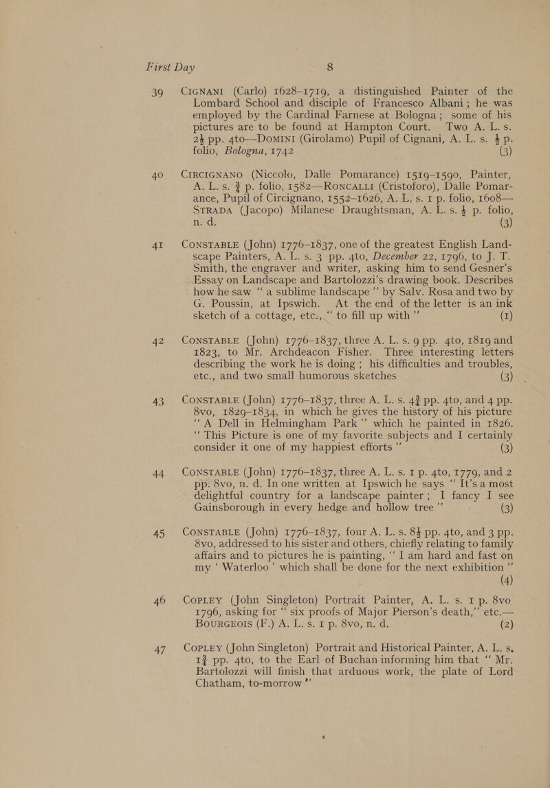 39 CIGNANI (Carlo) 1628-1719, a distinguished Painter of the Lombard School and disciple of Francesco Albani; he was employed by the Cardinal Farnese at Bologna; some of his pictures are to be found at Hampton Court. Two A. L.s. 24 pp. 4to—DominI1 (Girolamo) Pupil of Cignani, A. L. s. $p. folio, Bologna, 1742 (3) 40 CIRCIGNANO (Niccolo, Dalle Pomarance) 1519-1590, Painter, A. L. s. ? p. folio, 1582—RONCALLI (Cristoforo), Dalle Pomar- ance, Pupil of Circignano, 1552-1626, A. L. s. 1 p. folio, 1608— STRADA (Jacopo) Milanese Draughtsman, A. L.s.4 p. folio, n. d. (3) 41 CONSTABLE (John) 1776-1837, one of the greatest English Land- scape Painters, A. 1.15) 3 pp. 4to, December 22) 1700; 10.44: Smith, the engraver and writer, asking him to send Gesner’s Essay on Landscape and Bartolozzi’s drawing book. Describes how he saw “a sublime landscape ’”’ by Salv. Rosa and two by G. Poussin, at Ipswich. At the end of the letter is an ink sketch of a cottage, etc.‘ to fill up with ”’ (1) 42 CONSTABLE (John) 1776-1837, three A. L.s.g pp. 4to, 1819 and 1823, to Mr. Archdeacon Fisher. Three interesting letters describing the work he is doing ; his difficulties and troubles, etc., and two small humorous sketches (3) 43 CONSTABLE (John) 1776-1837, three A. L.:s. 42 pp. 4to, and 4 pp. 8vo, 1829-1834, in which he gives the history of his picture “A Dell in Helmingham Park” which he painted in 1826. “This Picture is one of my favorite subjects and I certainly consider it one of my happiest efforts ”’ (3) 44 CONSTABLE (John) 1776-1837, three A. L. s. 1 p. 4to, 1779, and 2 pp. 8vo, n. d. In one written at Ipswich he says “‘ It’s a most delightful country for a landscape painter; I fancy I see Gainsborough in every hedge and hollow tree ”’ : (3) 45 CONSTABLE (John) 1776-1837, four A. L. s. 84 pp. 4to, and 3 pp. Svo, addressed to his sister and others, chiefly relating to family affairs and to pictures he is painting, ‘‘ I am hard and fast on my ‘ Waterloo’ which shall be done for the next exhibition ” (4) 46 ‘Copitey (John Singleton) Portrait. Painter, A. L. s. ip. 3vo 1796, asking for “‘ six proofs of Major Pierson’s death,’’ etc.— BourGEots (F.) A. L. s. 1 p. 8vo, n. d. (2) 47 CoPpLeEy (John Singleton) Portrait and Historical Painter, A. L. s. 1? pp. 4to, to the Earl of Buchan informing him that “ Mr. Bartolozzi will finish that arduous work, the plate of Lord Chatham, to-morrow ”’