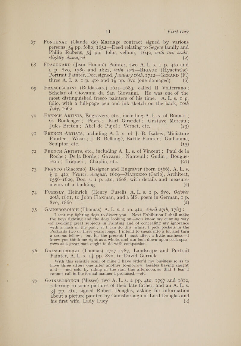 67 68 69 7o oe 72 73 74 7S 70 77 11 First Day FONTENAY (Claude de) Marriage contract signed by various persons, 54 pp. folio, 1652—Deed relating to Segers family and Philip Rubens, 54 pp. folio, vellum, 1642, with two seals, slightly damaged (2) FRAGONARD (Jean Honoré) Painter, two A.L.s. Ir p. 4to and I p. 8vo, 1789 and 1822, with seal—RicaupD (Hyacinthe) Portrait Painter, Doc. signed, January 16th, 1722—-GERARD (F.) thee A.W. s. 1p. 4to and 14 pp. 8vo (one damaged) (6) FRANCESCHINI (Baldassare) 1611-1689, called [Il Volterrano ; Scholar of Giovanni da San Giovanni. He was one of the most distinguished fresco painters of his time. A. L.s. I p. folio, with a full-page pen and ink sketch on the back, roth July, 1662 FRENCH ARTISTS, Engravers, etc., including A. L. s. of Bonnat ; G. Boulenger; Peyre; Karl Girardet; Gustave Moreau ; Jules Breton > Abel de Pujol; Vernet, “ete. (23) FRENCH ARTISTS, including A. L.s. of J. B. Isabey, Miniature Painter ; Wicar; J. B. Bellangé, Battle Painter ; Guillaume, Sculptor, etc. (15) FRENCH ARTISTS, etc., including A. L. s. of Vincent ; Paul de la Roche ; De la Borde; Gavarni; Nanteuil; Gudin; Bougue- feau; liquety: -Chaplin, etc. | (22) FRANCO (Giacomo) Designer and Engraver (born 1566), A. L.s. + p. 4to, Venice, August, 1019 —MADERNO (Carlo), Architect, 1556-1629, Doc. s. I p. 4to, 1608, with details and measure- ments of a building (2) POESSLY, Iiemrich (Henry Fuseli) A. Ls’ 1 p. evo, October 20th, 1811, to John Flaxman, and a MS. poem in German, I p. 8vo, 1860 (2) GAINSBOROUGH (Thomas) A. L.s. 2 pp. 4to, April 27th, 1783: I sent my fighting dogs to divert you. Next Exhibition I shall make the boys fighting and the dogs looking on—you know my cunning way aof avoiding great subjects in Painting and of concealing my ignorance with a flash in the pan; if I can do this, whilst I pick pockets in the Portraits two or three years longer I intend to sneak into a lot and turn a serious fellow; but for the present I must affect a little madness—I know you think me right as a whole, and can look down upon cock spar- rows as a great man ought to do with compassion. GAINSBOROUGH (Thomas) 1727-1787, Landscape and Portrait Painter, A. L.s. 12 pp. 8vo, to David Garrick With this sensible scull of mine I have order’d my business so as to have three sitters one after another to-morrow, besides having caught ad md cold by riding in the rain this afternoon, so that I fear I cannot call in the formal manner I promised.—etc.  GAINSBOROUGH (Misses) two A. L.s. 2 pp. 4to, 1797 and 1812, referring to some pictures of their late father, and an A. L.s. 34 pp. 4to, signed Robert Douglas, asking for information about a picture painted by Gainsborough of Lord Douglas and