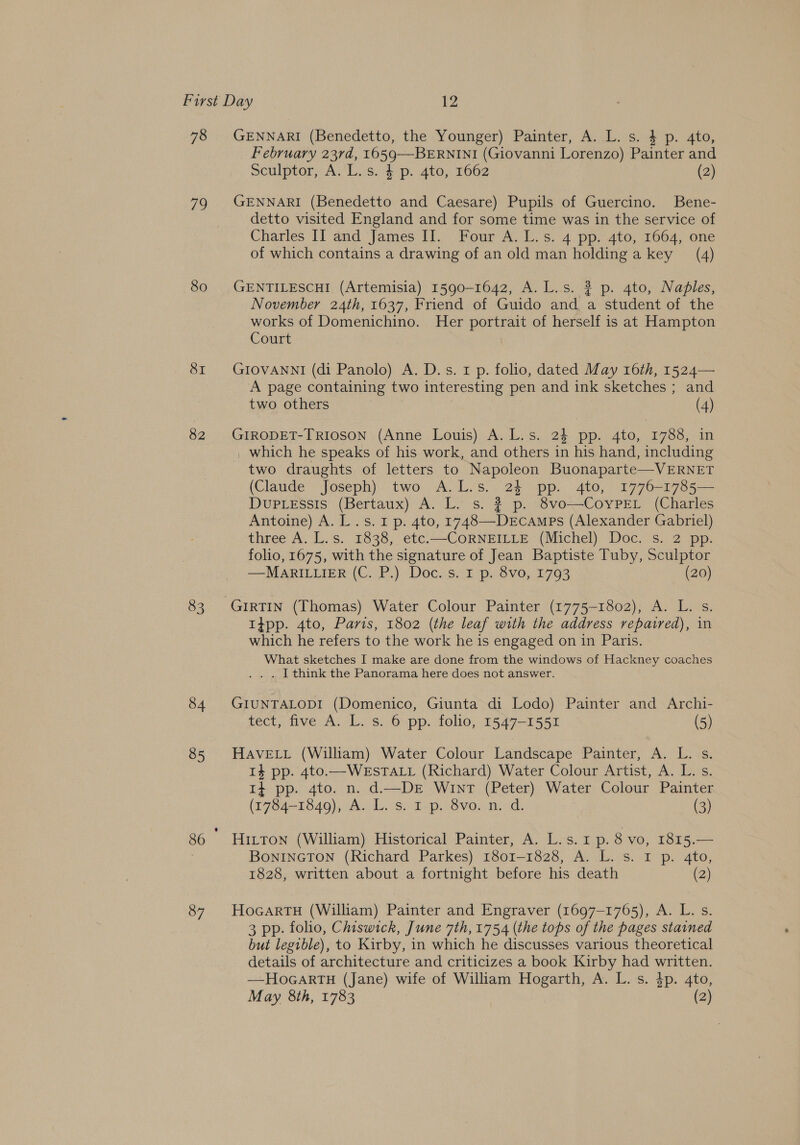 78 79 80 8I 82 83 84 85 87 GENNARI (Benedetto, the Younger) Painter, A. L. s. 4 p. 4to, February 23rd, 1659—BERNINI (Giovanni Lorenzo) Painter and Sculptor, A. L.s. 4 p. 4to, 1662 (2) GENNARI (Benedetto and Caesare) Pupils of Guercino. Bene- detto visited England and for some time was in the service of Charles II and James II. Four A. L.s. 4 pp. 4to, 1664, one of which contains a drawing of an old man holdinga key (4) GENTILESCHI (Artemisia) 1590-1642, A. L.s. 32 p. 4to, Naples, November 24th, 1637, Friend of Guido and. a student of the works of Domenichino. Her portrait of herself is at Hampton Court GIOVANNI (di Panolo) A. D.s. 1 p. folio, dated May 16th, 1524— A page containing two interesting pen and ink sketches ; and two others (4) GIRODET-TRIOSON (Anne Louis) A. L.s. 24 pp. 4to, 1788, in _ which he speaks of his work, and others in his hand, including two draughts of letters to Napoleon Buonaparte—VERNET (Claude Joseph) two A.L.s. 24 pp. 4to, 1776-1785— DupLessis (Bertaux) A. L. s. ? p. 8vo—CoyPEL (Charles Antoine) A. L.s. 1 p. 4to, 1748—-DeEcamps (Alexander Gabriel) three A. L.s. 1838, etc.—CORNEILLE (Michel) Doc. s. 2 pp. folio, 1675, with the signature of Jean Baptiste Tuby, Sculptor —MARILLIER (C. P.) Doc. s. I p. 8vo, 1793 (20) 1tpp. 4to, Paris, 1802 (the leaf with the address repaired), in which he refers to the work he is engaged on in Paris. What sketches I make are done from the windows of Hackney coaches . . [think the Panorama here does not answer. GIUNTALODI (Domenico, Giunta di Lodo) Painter and Archi- tect, five A. L. s. 6 pp. folio, 1547-1551 (5) HAVELL (William) Water Colour Landscape Painter, A. L. s. 14 pp. 4to.—WESTALL (Richard) Water Colour Artist, A. L. s. 1} pp. 4to. n. d——DE WintT (Peter) Water Colour Painter (1704-18409), AJOL. ss ip, Svo..n:-d, (3) Hitton (William) Historical Painter, A. L.s. 1 p. 8 vo, 1815.— BoNINGTON (Richard Parkes) 1801-1828, A. L. s. 1 p. 4to, 1828, written about a fortnight before his death (2) HocartTH (William) Painter and Engraver (1697-1765), A. L. s. 3 pp. folio, Chiswick, June 7th, 1754 (the tops of the pages stained but legible), to Kirby, in which he discusses various theoretical details of architecture and criticizes a book Kirby had written. —HoGARTH (Jane) wife of William Hogarth, A. L. s. 4p. 4to,