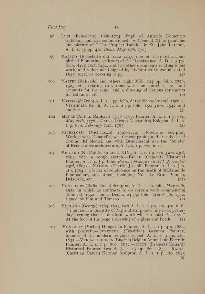 98 99 IOO EOE 102 103 104 105 106 107 Lut1 (Benedetto) 1666-1724, Pupil of Antonio Domenico Gabbiani and was commissioned by Clement XI to paint his fine. picture of “The Prophet Isaiah” in St, John Lateran, A. L. s. 34 pp. 4to, Rome, May roth, 1703 MajJANO (Benedetto da) 1442-1497, one of the most accom- plished Florentine sculptors of the Renaissance, A. D. s. 3 pp. folio, April roth, 1492, and two other documents relating to his work, and a document signed by his brother Giovanni, dated 1543, together covering 6 pp. (4) MAFFEI (Raffaello) and others, eight MSS. 12? pp. folio, 1518, 1525, etc., relating to various works on churches, etc., and accounts for the same, and a drawing of various ornaments for columns, etc. (8) MATTEO (di Oxio) A. L. s. 4 pp. folio, dated November 20th, 1560.— VITIMIGLIA (G. di) A. L. s. 2 pp. folio, 15th June, 1542, and another (3) MENGs (Anton. Raphael) 1738-1789, Painter, A. L. s. 1 p. 8vo, May 20th, 1776.—Catvi (lacopo Alessandro) Bologna, A. L. s. I p. 8vo, February 11th, 1783 (2) MICHELOZzI_ (Michelozzo) 1391-1472, Florentine Sculptor. Worked with Donatello, was the companion and art adviser of Cosimo dei Medici, and with Brunelleschi was the founder of Renaissance architecture, A..L.s$.0 p. 8v@, n. d. MIGNARD (N.) Painter to Louis XIV., A. L.s. 1 p. 8vo, June 237d, 1694, with a rough sketch.—BELLE (Clement) Historical Painter, A. D. s. 4 p. folio, Paris, 1 primaire an XII (November 23rd, 1803).—NATOIRE (Charles Joseph) Painter, A. L. s. 4 p. 4to, 1764; a letter of condolence on the death of Madame de Pompadour, and others, including Mde. Le Brun, Vanloo, Delacroix, etc. (15) MonrTELUPO (Raffaello da) Sculptor, A. D.s. 1 p. folio, May 2oth, 1552, in which he contracts to do certain work commencing June rst, 1552; and a Doc. s. 24 pp. folio, March 5th, 1552, signed by him and Tomaso (2) MORLAND (George) 1763-1804, two A. L. s. 2: pp. sm. 4to. n. d. “ JT put such a quantity of Nig and strap down my neck yester- day evening that I am afraid work will run short this day.”’ At the foot of the page a drawing of a glass and bottle (2) MUNKACZy (Michel) Hungarian Painter, A. L.s. 1 p. 4to, 1882, with portrait.—OVERBECK (Friedrich) German Painter, founder of the modern religious school, A. L. s. 3 pp. 4to, 1835.—VERBAEC KHOVEN (Eugéne) Belgian Animal and Portrait Painter, A. L. s. 1 p. 8vo, 1837.—PicoT (Francois Eduard) Historical Painter, two A. L. s. 14 pp. 8vo, 1855.—RAUCH (Christian Daniel) German Sculptor, A. L. s. I p. 4to, 1843