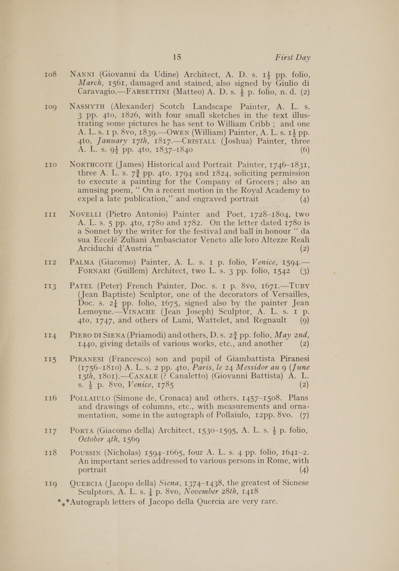 108 109 II0O jo EZ rs II4 115 I16 17 1ES ETO 15 First Day NANNI (Giovanni da Udine) Architect, A. D. s. 1} pp. folio, March, 1561, damaged and stained, also signed by Giulio di Caravagio.—F ARSETTINI (Matteo) A. D.s. 4 p. folio, n.d. (2) NASMYTH (Alexander) Scotch Landscape Painter, A. L. s. 3 pp. 4to, 1826, with four small sketches in the text illus- trating some pictures he has sent to William Cribb ; and one A. L.s. 1 p. 8vo, 1839.—OWEN (William) Painter, A. L.s. 14 pp. 4to, January 17th, 1817.—CRISTALL (Joshua) Painter, three A. L. s. 94 pp. 4to, 1837-1840 (6) NORTHCOTE (James) Historical and Portrait Painter, 1746-1831, three A. L. s. 72 pp. 4to, 1794 and 1824, soliciting permission to execute a painting for the Company of Grocers; also an amusing poem, “‘ On a recent motion in the Royal Academy to expel a late publication,’ and engraved portrait (4) NOVELLI (Pietro Antonio) Painter and Poet, 1728-1804, two A Ls. 5 pp. 440, 1760 and 1762. On’ the letter dated 17S 1s a Sonnet by the writer for the festival and ball in honour “ da sua Eccelé Zuliani Ambasciator Veneto alle loro Altezze Reali Arciduchi d’ Austria ”’ (2) PaLMA (Giacomo) Painter, A. L. s. 1 p. folio, Venice, 1594.— FORNARI (Guillem) Architect, two L. s. 3 pp. folio, 1542 (3) PATEL (Peter) French Painter, Doc. s. I p. 8vo, 1671.—TUBY (Jean Baptiste) Sculptor, one of the decorators of Versailles, Doc. s. 2} pp. folio, 1675, signed also by the painter Jean Lemoyne.—VINACHE (Jean Joseph) Sculptor, A. L. s. I p. 4to, 1747, and others of Lami, Wattelet, and Regnault (9) PIERO DI SIENA (Priamodi) and others, D.s. 2? pp. folio, May 2nd, 1440, giving details of various works, etc., and another (2) PIRANESI (Francesco) son and pupil of Giambattista Piranesi (1756-1810) A. L. s. 2 pp. 4to, Paris, le 24 Messidor au 9 (June 13th, r801).—CANALE (? Canaletto) (Giovanni Battista) A. L. s. 4 p. 8vo, Venice, 1785 (2) POLLAIULO (Simone de, Cronaca) and others, 1457-1508. Plans and drawings of columns, etc., with measurements and orna- mentation, some in the autograph of Pollaiulo, 12pp. 8vo. (7) PorTA (Giacomo della) Architect, 1530-1595, A. L. s. $ p. folio, October 4th, 1569 Poussin (Nicholas) 1594-1665, four A. L. s. 4 pp. folio, 1641-2. An important series addressed to various persons in Rome, with portrait (4) QUERCIA (Jacopo della) Siena, 1374-1438, the greatest of Sienese Sculptors, A. L. s. ¢ p. 8vo, November 28th, 1418