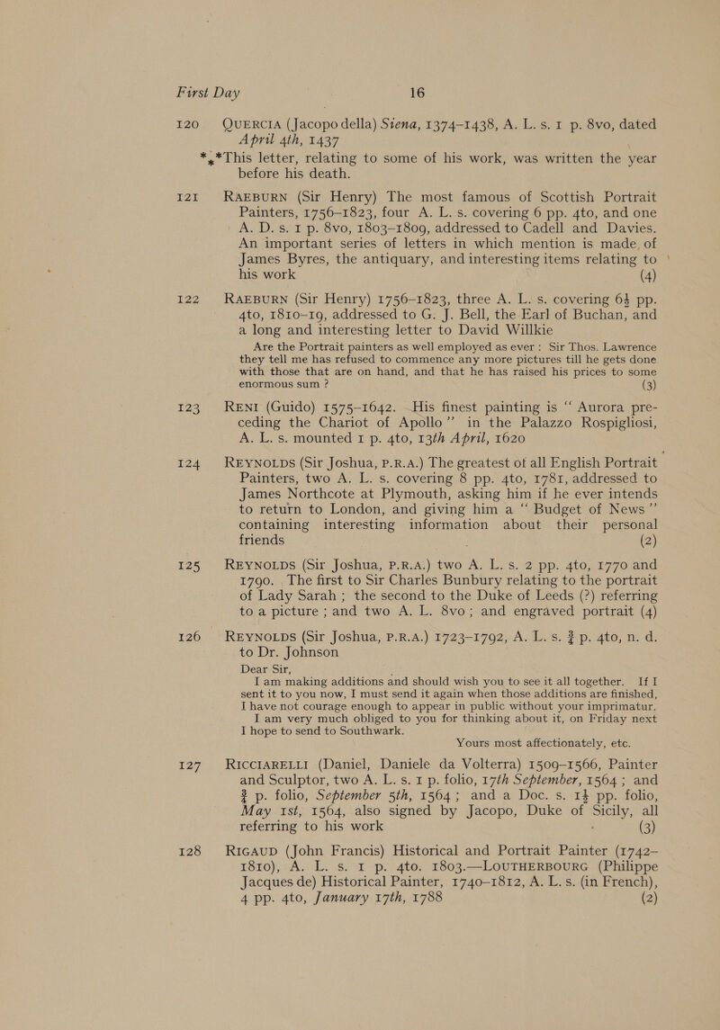 I20 QUERCIA (Jacopo della) S1ena, 1374-1438, A. L.s. 1 p. 8vo, dated April 4th, 1437 | *.*This letter, relating to some of his work, was written the year before his death. I2I RAEBURN (Sir Henry) The most famous of Scottish Portrait Painters, 1756-1823, four A. L. s. covering 6 pp. 4to, and one A. D.s. 1 p. 8vo, 1803-1809, addressed to Cadell and Davies. An important series of letters in which mention is made. of James Byres, the antiquary, and interesting items relating to his work (4) 122 RAEBURN (Sir Henry) 1756-1823, three A. L. s. covering 64 pp. 4to, r810-19, addressed to G. J. Bell, the Earl of Buchan, and a long and interesting letter to David Willkie Are the Portrait painters as well employed as ever: Sir Thos. Lawrence they tell me has refused to commence any more pictures till he gets done with those that are on hand, and that he has raised his prices to some enormous sum ? (3) 123 Rent (Guido) 1575-1642. His finest painting is “‘ Aurora pre- ceding the Chariot of Apollo” in the Palazzo Rospigliosi, A. L. s. mounted 1 p. 4to, 13th April, 1620 Painters, two A. L. s. covering 8 pp. 4to, 1781, addressed to James Northcote at Plymouth, asking him if he ever intends to return to London, and giving him a “ Budget of News ” containing interesting information about their personal friends (2) 125 REYNOLDS (Sir Joshua, P.R.A.) two A. L.s. 2 pp. 4to, 1770 and 1790. The first to Sir Charles Bunbury relating to the portrait of Lady Sarah ; the second to the Duke of Leeds (?) referring to a picture ; and two A. L. 8vo; and engraved portrait (4) 126 REYNOLDS (Sir Joshua, P.R.A.) 1723-1792, A. L.s. 2 p. 4to, n. d. to Dr. Johnson Dear Sir, I am making additions and should wish you to see it all together. If I sent it to you now, I must send it again when those additions are finished, I have not courage enough to appear in public without your imprimatur. Iam very much obliged to you for thinking about it, on Friday next I hope to send to Southwark. Yours most affectionately, etc. 127. RICCIARELLI (Daniel, Daniele da Volterra) 1509-1566, Painter and Sculptor, two A. L. s. 1 p. folio, 17th September, 1564 ; and 3 p. folio, September 5th, 1564; and a Doc. s. 14 pp. folio, May ist, 1564, also signed by Jacopo, Duke of Sicily, all referring to his work (3) 128 RicAuD (John Francis) Historical and Portrait Painter (1742- 1810), A. L. s. r p. 4to. 1803.—LOUTHERBOURG (Philippe Jacques de) Historical Painter, 1740-1812, A. L.s. (in French), 4 pp. 4to, January 17th, 1788 (2)