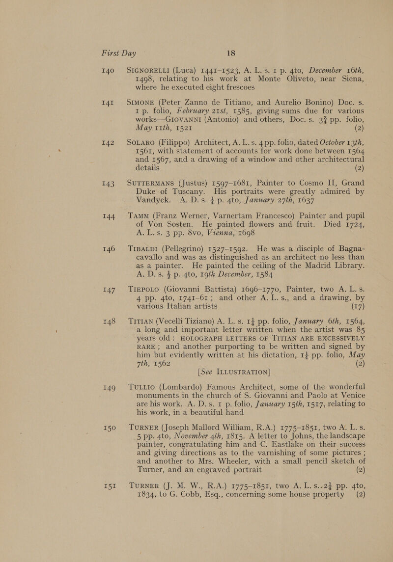 140 I4I 142 144 146 147 148 149 150 I51 SIGNORELLI (Luca) 1441-1523, A. L.s. 1 p. 4to, December 16th, 1498, relating to his work at Monte Oliveto, near Siena, where he executed eight frescoes SIMONE (Peter Zanno de Titiano, and Aurelio Bonino) Doc. s. Ip. folio, February 2ist, 1585, giving sums due for various works—GIOVANNI (Antonio) and others, Doc. s. 3? pp. folio, May 11th, 1521 (2) SOLARO (Filippo) Architect, A. L.s. 4 pp. folio, dated October 13th, 1561, with statement of accounts for work done between 1564 and 1567, and a drawing of a window and other architectural details (2) SUTTERMANS (Justus) 1597-1681, Painter to Cosmo II, Grand Duke of Tuscany. His portraits were greatly admired by Vandyck. A.D.s. 4p. 4to, January 27th, 1637 TAMM (Franz Werner, Varnertam Francesco) Painter and pupil of Von Sosten. He painted flowers and fruit. Died 1724, A. L.s. 3 pp. 8vo, Vienna, 1698 TIBALDI (Pellegrino) 1527-1592. He was a disciple of Bagna- cavallo and was as distinguished as an architect no less than as a painter. He painted the ceiling of the Madrid Library. A. D.s. 4 p. 4to, 19th December, 1584 TIEPOLO (Giovanni Battista) 1696-1770, Painter, two A. L.s. 4 pp. 4to, 1741-61 ; and other A. L.s., and a drawing, by various Italian artists (17) TITIAN (Vecelli Tiziano) A. L. s. 1} pp. folio, January 6th, 1564, a long and important letter written when the artist was 85 years old: HOLOGRAPH LETTERS OF TITIAN ARE EXCESSIVELY RARE ; and another purporting to be written and signed by him but evidently written at his dictation, 1+ pp. folio, May 7th, 1562 (2) [See ILLUSTRATION] TuLLio (Lombardo) Famous Architect, some of the wonderful monuments in the church of S. Giovanni and Paolo at Venice are his work. A. D.s. 1 p. folio, January 15th, 1517, relating to his work, in a beautiful hand TURNER (Joseph Mallord William, R.A.) 1775-1851, two A. L.s. 5 pp. 4to, November 4th, 1815. A letter to Johns, the landscape painter, congratulating him and C. Eastlake on their success and giving directions as to the varnishing of some pictures ; and another to Mrs. Wheeler, with a small pencil sketch of Turner, and an engraved portrait (2) TURNER (J. M. W., R.A.) 1775-1851, two A. L. s.-24 pp. 4to, 1834, to G. Cobb, Esq., concerning some house property (2)
