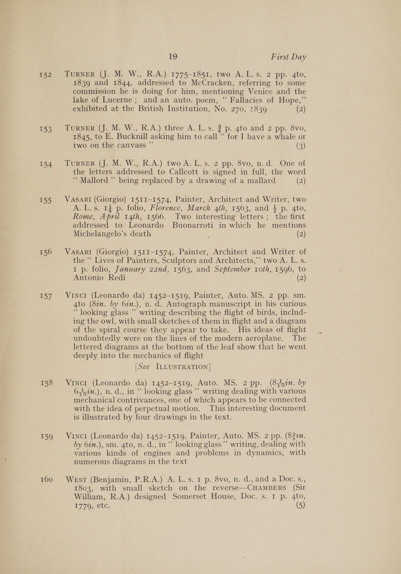 152 153 154 155 156 157 159 160 1 First Day TURNER (J..M. W., R.A.) 1775-1851, two A. L.s. 2 pp. 4to, 1839 and 1844, addressed to McCracken, referring to some commission he is doing for him, mentioning Venice and the lake of Lucerne ; and an auto. poem, “ Fallacies of Hope,’’ exhibited at the British Institution, No. 270, 1839 (2) Torn). Me W’., IkvA.) three A. L.s. % p. ato and 2 pp. 8vo, 1845, to E. Bucknill asking him to call “ for I have a whale or two on the canvass ”’ (3) Curve rien, Wo KA.) two Ark. s. 2 pp: 8vo, n.d: 7One of the letters addressed to Callcott is signed in full, the word “ Mallord ” being replaced by a drawing of a mallard (2) VASARI (Giorgio) I51I-1574, Painter, Architect and Writer, two A. L.s. 14 p. folio, Florence, March 4th, 1563, and 3 p. 4to, Rome, April 14th, 1566. Two interesting letters; the first addressed to Leonardo Buonarroti in which he mentions -Michelangelo’s death (2) VASARI (Giorgio) 1511-1574, Painter, Architect and Writer of the “ Lives of Painters, Sculptors and Architects,” two A. L.s. 1 p. folio, January 22nd, 1563, and September roth, 1596, to Antonio Redi (2) Vinci (Leonardo da) 1452-1519, Painter, Auto. MS. 2 pp. sm. Ato (8in. by 6in.), n. d. Autograph manuscript in his curious “ looking glass ’’ writing describing the flight of birds, includ- ing the owl, with small sketches of them in flight and a diagram of the spiral course they appear to take. His ideas of flight undoubtedly were on the lines of the modern aeroplane. The lettered diagrams at the bottom of the leaf show that he went deeply into the mechanics of flight [See ILLUSTRATION] Vincr (Leonardo da) 1452-1519, Auto. MS. 2 pp. (8 50n. by 64,7n.), n. d., in “ looking glass’ writing dealing with various mechanical contrivances, one of which appears to be connected with the idea of perpetual motion. This interesting document is illustrated by four drawings in the text. Vinci (Leonardo da) 1452-1519, Painter, Auto. MS. 2 pp. (822m. by 6in.), sm. 4to, n. d., in “ looking glass”’ writing, dealing with various kinds of engines and problems in dynamics, with numerous diagrams in the text Wrsr (Benjamin, P.R.A.) A. Ls. 1 p..dvo, n: ds, anda Doc. s., 1803, with small sketch on the reverse—CHAMBERS (Sir William, R.A.) designed Somerset House, Doc. s. I p. 4to,