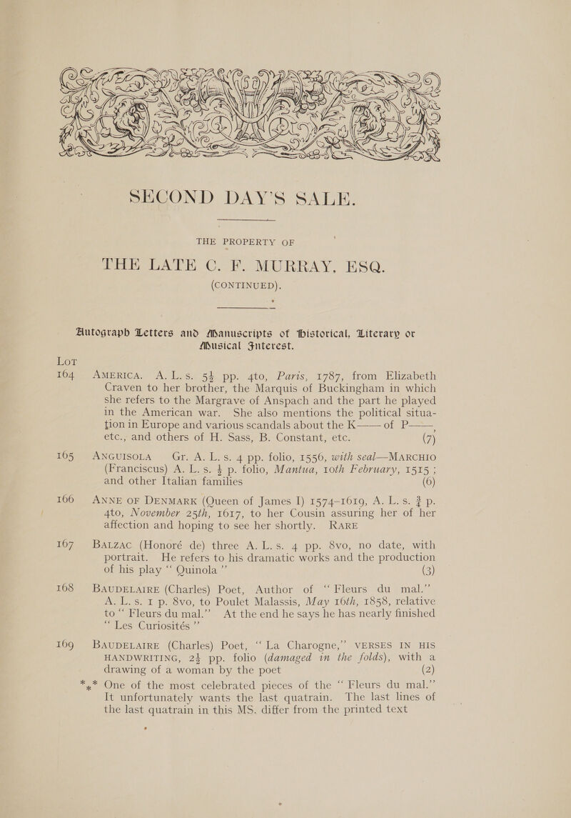  THE PROPERTY OF Peal CAR MURRAY, ESQ. (CONTINUED). ? — Autograph Letters and Manuscripts of historical, Literary or Musical JFunterest. Low 164 AmeERICA. A.L.s. 5% pp. 4to, Paris, 1787, from Elizabeth Craven to her brother, the Marquis of Buckingham in which she refers to the Margrave of Anspach and the part he played in the American war. She also mentions the political situa- tion in Europe and various scandals about the K—— of P——, euc., and others of H. Sass, Bb. Constant, etc. (7) 165 ANGuIsoLrA’ Gr. A. L.s. 4 pp. folio, 1556, with seal—MAaRCHIO (Franciscus) A. L. s. 4 p. folio, Mantua, 10th February, 1515 ; and other Italian families (6) 106 ANNE OF DENMARK (Queen of James I) 1574-1019, As. 2p Ato, November 25th, 1617, to her Cousin assuring her of her affection and hoping to see her shortly. RARE 167 Batzac (Honoré de) three A.L.s. 4 pp. 8vo, no date, with portrait. He refers to his dramatic works and the production of his play “ Quinola ”’ (3) 168 BAUDELAIRE (Charles) Poet, Author of “ Fleurs du mal.” A. L.s. I p. 8vo, to Poulet Malassis, May 16th, 1858, relative to “ Fleurs du mal.’ At the end he says he has nearly finished “Hes ‘Curiosites 160). BAUDELAIRE (Charles) Poet, ‘La Charogne,”’ .VERSES IN HIS HANDWRITING, 24 pp. folio (damaged in the folds), with a drawing of a woman by the poet (2) °, One of the most celebrated pieces of the ~ Vleurs du mal.” It unfortunately wants the last quatrain. The last lines of the last quatrain in this MS. differ from the printed text °
