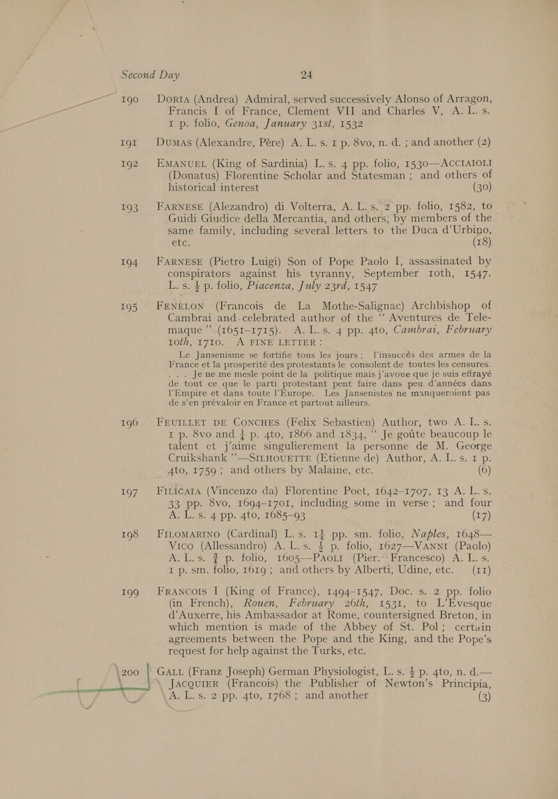 ae ee 1g 192 193 194 195 196 197 198 199 | 200 Doria (Andrea) Admiral, served successively Alonso of Arragon, Francis I ‘of ‘France, Clement Vil atid Charles V; A. L.s I p. folio, Genoa, January 31st, 1532 Dumas (Alexandre, Pére) A. L. s. 1 p. 8vo, n. d. ; and another (2) EMANUEL (King of Sardinia) L.s. 4 pp. folio, 1530—ACCIAIOLI (Donatus) Florentine Scholar and Statesman : and others of historical interest (30) FARNESE (Alezandro) di Volterra, A. L.s.2 pp. folio, 1582, to Guidi Giudice della Mercantia, and others; by members of the same family, including several letters to the Duca d’Urbino, etc. (18) FARNESE (Pietro Luigi) Son of Pope Paolo I, assassinated by conspirators against his tyranny, September tIoth, 1547. L.s. 4 p. folio, Piacenza, July 23rd, 1547 FENELON (Francois de La Mothe-Salignac) Archbishop of Cambrai and-celebrated author of the ‘‘ Aventures de Tele- maque’”’ (1651-1715). A.L.s. 4 pp. 4to, Cambrat, February Tou, 1710... A FINE ERTTER - Le fer Bede se fortifie tous les jours; Jlinsuccés des armes de la France et la prosperité des protestants le consolent de toutes les censures. Je ne me mesle point de la politique mais j’avoue que je suis effrayé de tout ce que le parti protestant pent faire dans peu d’annécs dans Empire et dans toute l'Europe. Les Jansenistes ne manqueroient pas de s’en prévaloir en France et partout ailleurs. FEUILLET DE CONCHES (Felix Sebastien) Author, two A. L.s. I p. 8vo and + p. 4to, 1866 and 1834, “‘ Je gotite beaucoup le talent et jaime singulierement la personne de M. George Cruikshank ’”’—SILHOUETTE (Etienne de) Author, A. L.s. I p. 4to, 1759; and others by Malaine, etc. (6) Firicara (Vincenzo da) Florentine Poet, 1642-1707, 13 A. L.s. 33 pp. 8vo, 1694-1701, including some in verse; and four A. L.s. 4 pp. 4to, 1685-93 (17) FILOMARINO (Cardinal) L.s. 14 4 pp. sm. folio, Naples, 1648— Vico (Allessandro) A. L.s. 4 p. folio, 1627—V ANNI (Paolo) A.L.s. 2 p. folio, 1605—-PAoLi (Pier!“' Francesco). A. L. s. i p.sm. folio, 161g; ‘and others by AlbertyWdine, etc. (17) FrAnNcois I (King of France), 1494-1547, Doc. s. 2 pp. folio (in French), Rouen, February 206th, 1531, to L’Evesque d’Auxerre, his Ambassador at Rome, countersigned Breton, in which mention 1s made tof the Abbey of St. “Pol; certuin agreements between the Pope and the King, and the Pope’s request for help against the Turks, etc. JACQUIER (Francois) the Publisher of Newton’s Principia,