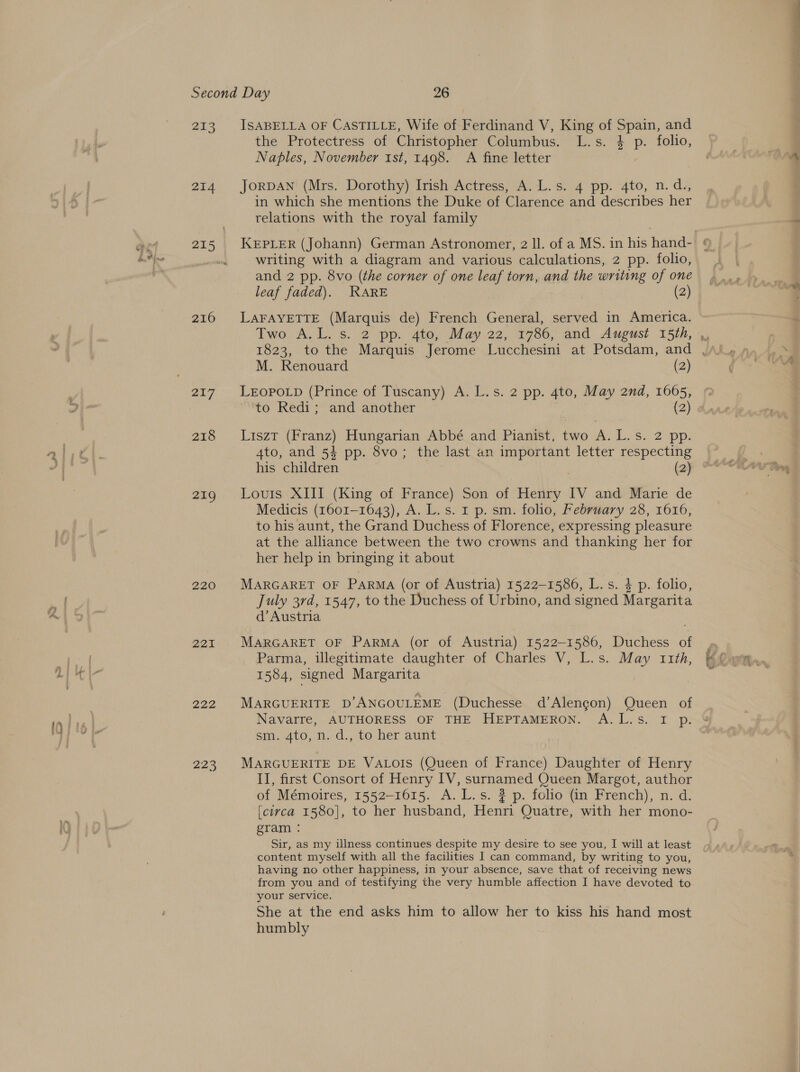 ae 214 215 216 217 218 219 220 221 222 223 ISABELLA OF CASTILLE, Wife of Ferdinand V, King of Spain, and the Protectress of Christopher Columbus. L.s. $ p. folio, Naples, November ist, 1498. A fine letter JORDAN (Mrs. Dorothy) Irish Actress, A. L.s. 4 pp. 4to, n.d., in which she mentions the Duke of Clarence and describes her relations with the royal family writing with a diagram and various calculations, 2 pp. folio, and 2 pp. 8vo (the corner of one leaf torn, and the writing of one leaf faded). WARE (2) LAFAYETTE (Marquis de) French General, served in America. Two A.L. s. 2 pp. 4to, May 22, 1786, and August 15th, M. Renouard (2) LEOPOLD (Prince of Tuscany) A. L.s. 2 pp. 4to, May 2nd, 1665, to Redi; and another (2) Liszt (Franz) Hungarian Abbé and Pianist, two A. L.s. 2 pp. 4to, and 54 pp. 8vo; the last an important letter respecting his children (2) Louis XIII (King of France) Son of Henry IV and Marie de Medicis (1601-1643), A. L.s. 1 p. sm. folio, February 28, 1616, to his aunt, the Grand Duchess of Florence, expressing pleasure at the alliance between the two crowns and thanking her for her help in bringing it about MARGARET OF Parma (or of Austria) 1522-1586, L.s. 4 p. folio, July 3rd, 1547, to the Duchess of Urbino, and signed Margarita d’ Austria MARGARET OF PARMA (or of Austria) 1522-1586, Duchess of Parma, illegitimate daughter of Charles V, L.s. May 11th, 1584, signed Margarita MARGUERITE D’ANGOULEME (Duchesse d’Alengon) Queen of Navarre, AUTHORESS OF THE HEPTAMERON. A.L.s. I p. smo, n.d. to her aunt MARGUERITE DE VALOIS (Queen of France) Daughter of Henry II, first Consort of Henry IV, surnamed Queen Margot, author of Mémoires, 1552-1615. A. L.s. ? p. folio (in French), n. d. [circa 1580], to her husband, Henri Quatre, with her mono- gram : Sir, as my illness continues despite my desire to see you, I will at least content myself with all the facilities I can command, by writing to you, having no other happiness, in your absence, save that of receiving news your service. She at the end asks him to allow her to kiss his hand most humbly we cm,